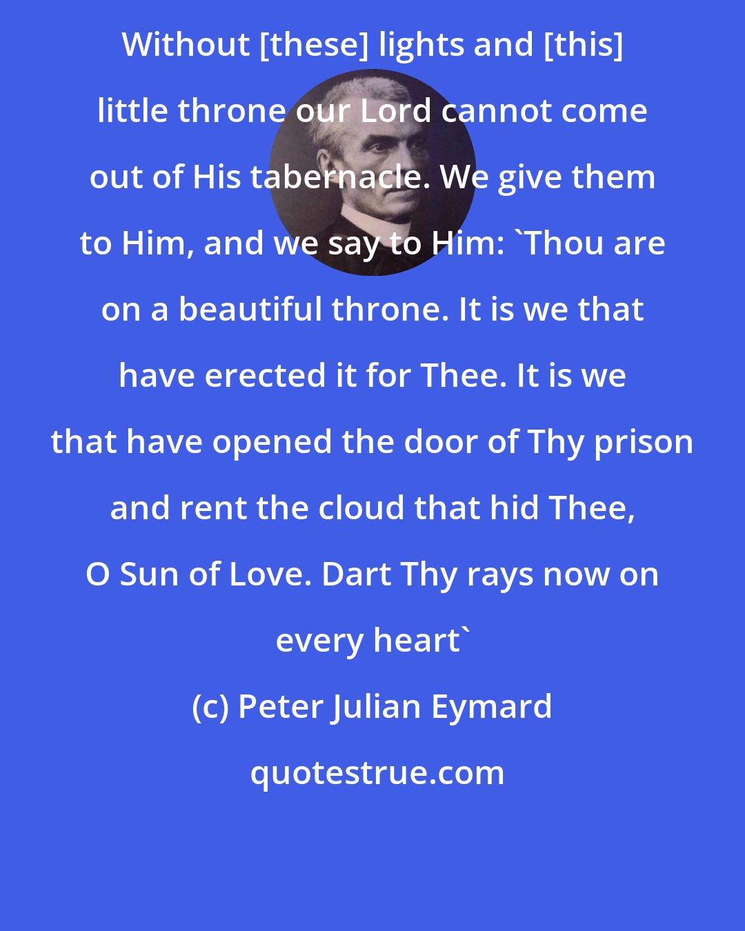 Peter Julian Eymard: Without [these] lights and [this] little throne our Lord cannot come out of His tabernacle. We give them to Him, and we say to Him: 'Thou are on a beautiful throne. It is we that have erected it for Thee. It is we that have opened the door of Thy prison and rent the cloud that hid Thee, O Sun of Love. Dart Thy rays now on every heart'