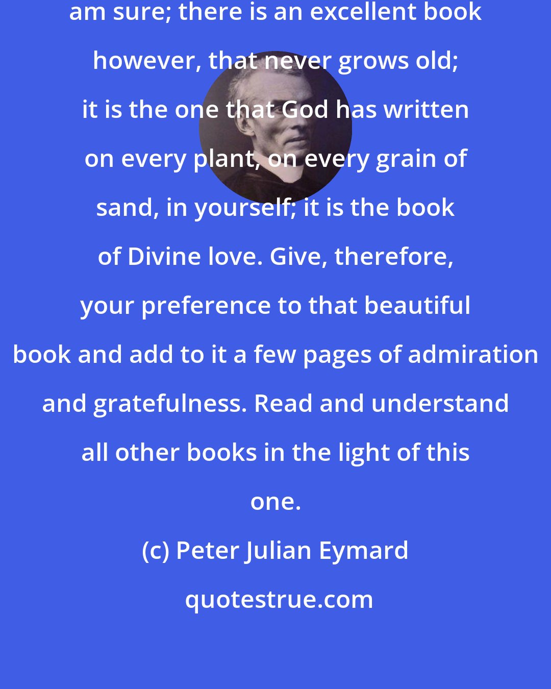 Peter Julian Eymard: You have read very good books, I am sure; there is an excellent book however, that never grows old; it is the one that God has written on every plant, on every grain of sand, in yourself; it is the book of Divine love. Give, therefore, your preference to that beautiful book and add to it a few pages of admiration and gratefulness. Read and understand all other books in the light of this one.