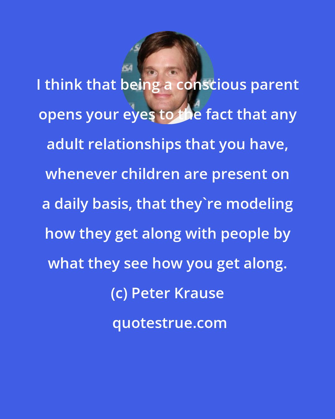 Peter Krause: I think that being a conscious parent opens your eyes to the fact that any adult relationships that you have, whenever children are present on a daily basis, that they're modeling how they get along with people by what they see how you get along.