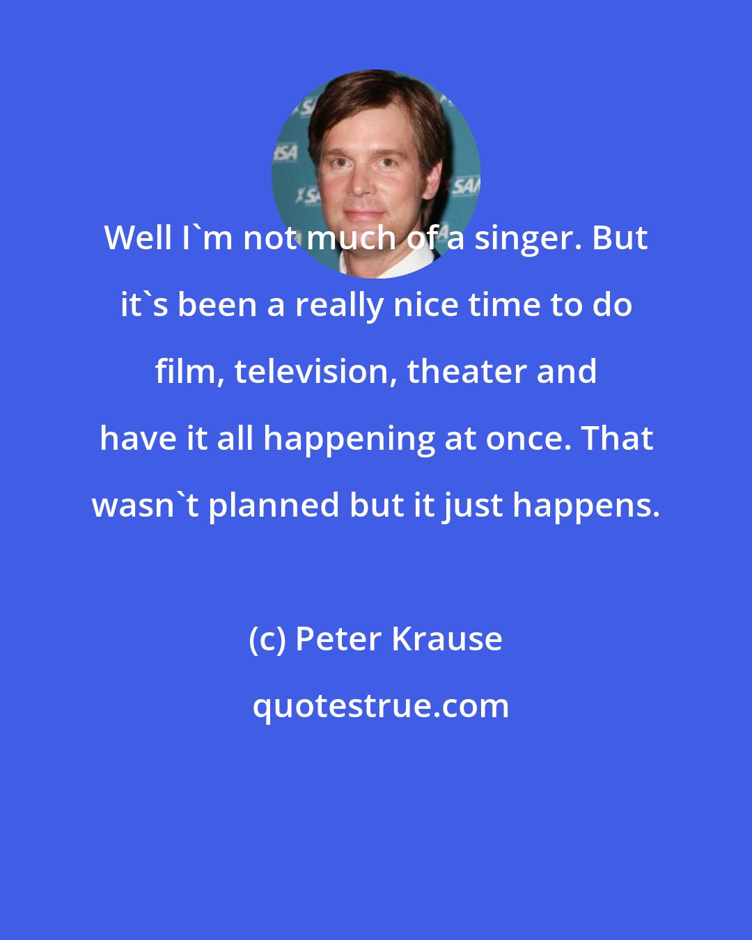 Peter Krause: Well I'm not much of a singer. But it's been a really nice time to do film, television, theater and have it all happening at once. That wasn't planned but it just happens.