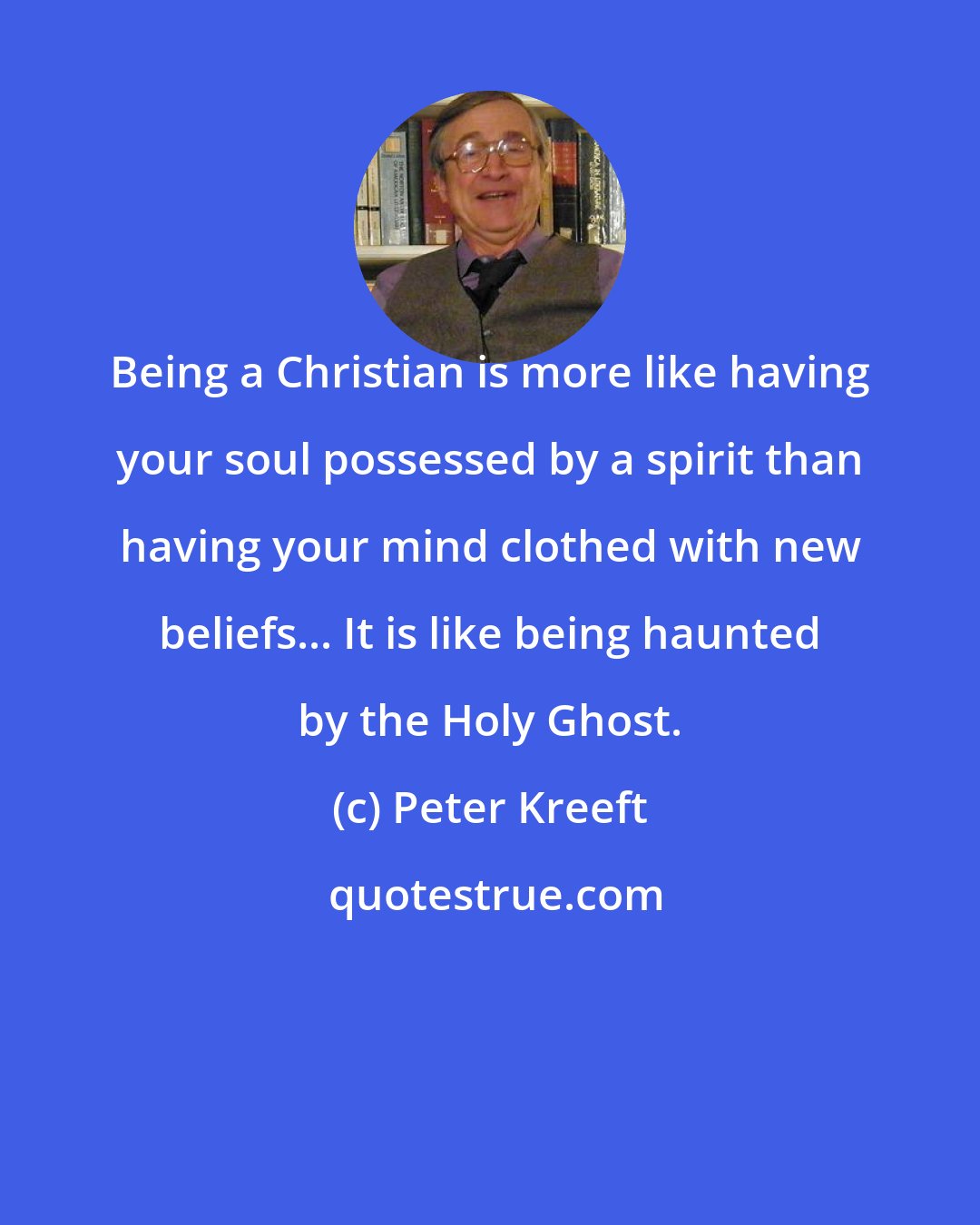 Peter Kreeft: Being a Christian is more like having your soul possessed by a spirit than having your mind clothed with new beliefs... It is like being haunted by the Holy Ghost.