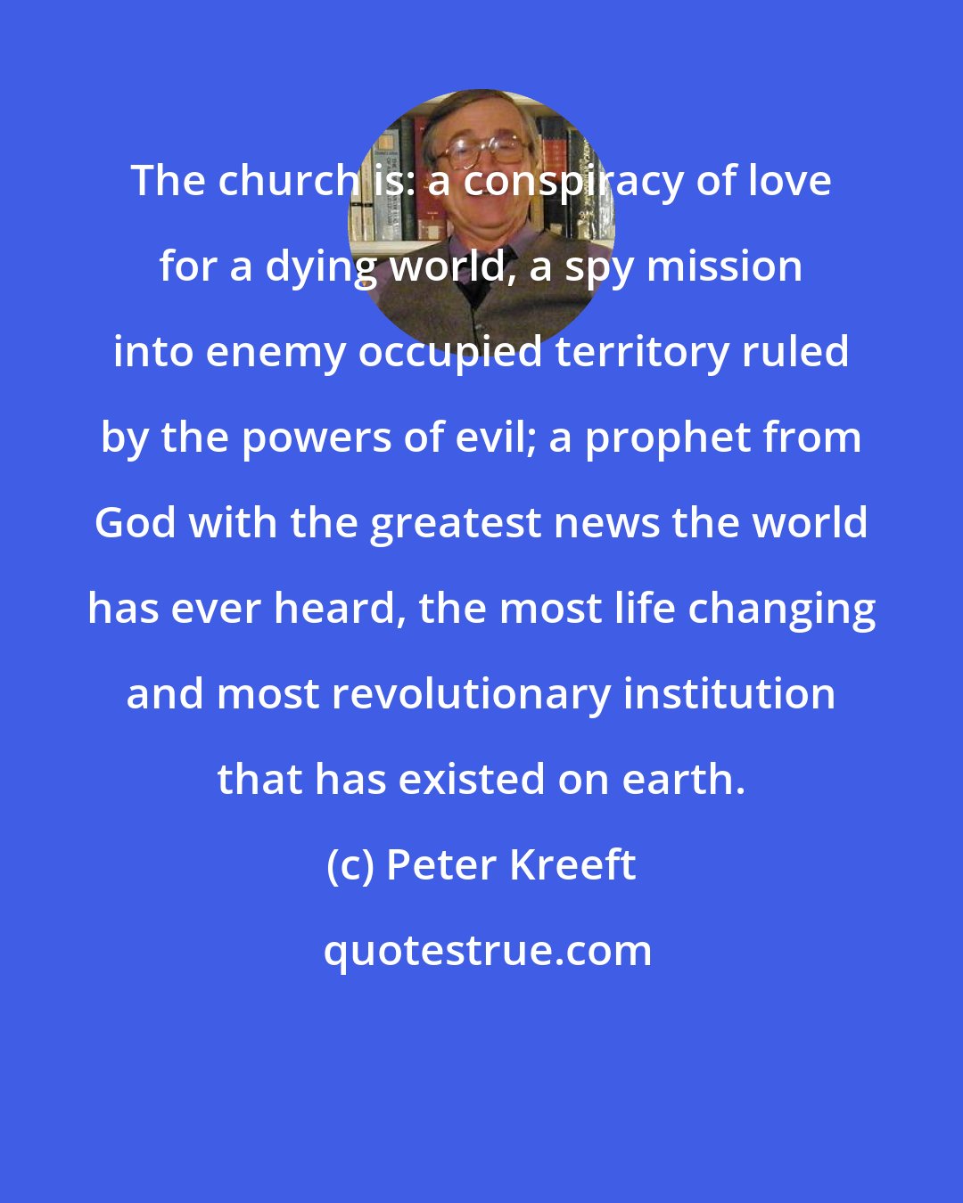 Peter Kreeft: The church is: a conspiracy of love for a dying world, a spy mission into enemy occupied territory ruled by the powers of evil; a prophet from God with the greatest news the world has ever heard, the most life changing and most revolutionary institution that has existed on earth.