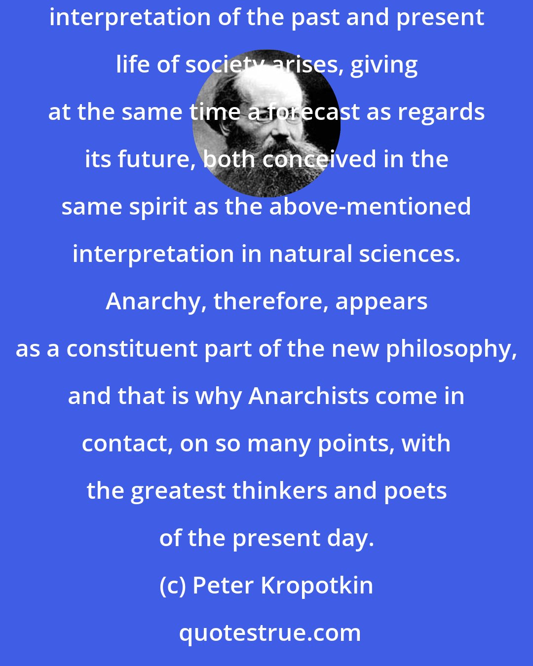 Peter Kropotkin: A different conception of society, very different from that which now prevails, is in process of formation. Under the name of Anarchy, a new interpretation of the past and present life of society arises, giving at the same time a forecast as regards its future, both conceived in the same spirit as the above-mentioned interpretation in natural sciences. Anarchy, therefore, appears as a constituent part of the new philosophy, and that is why Anarchists come in contact, on so many points, with the greatest thinkers and poets of the present day.