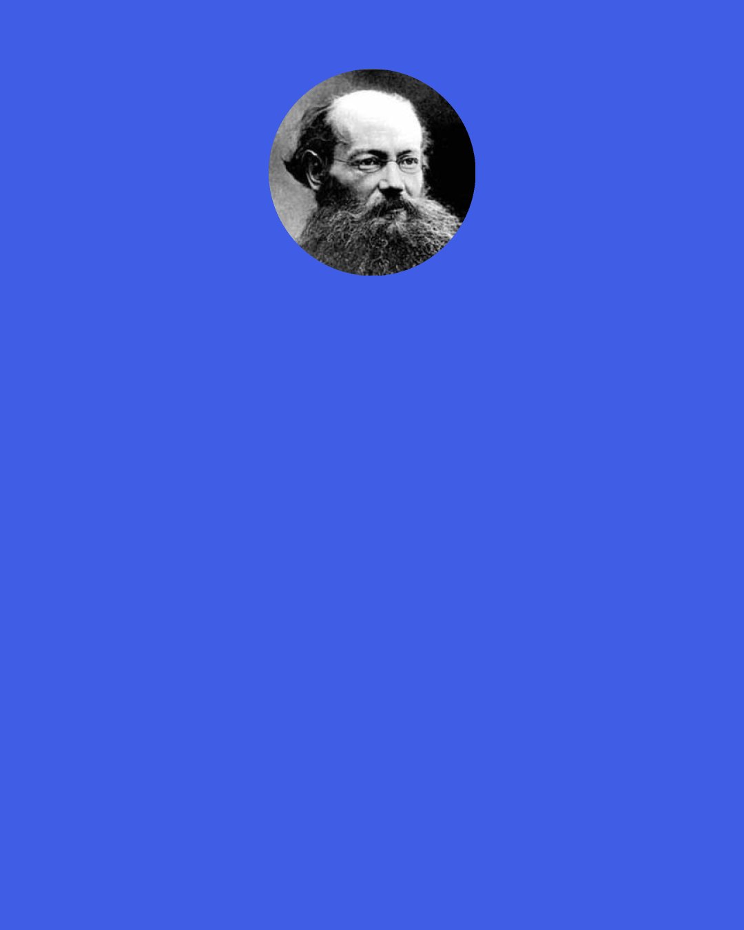 Peter Kropotkin: All is for all! If the man and the woman bear their fair share of work, they have a right to their fair share of all that is produced by all, and that share is enough to secure them well-being. No more of such vague formulas as "The Right to work," or "To each the whole result of his labour." What we proclaim is The Right to Well-Being: Well-Being for All!