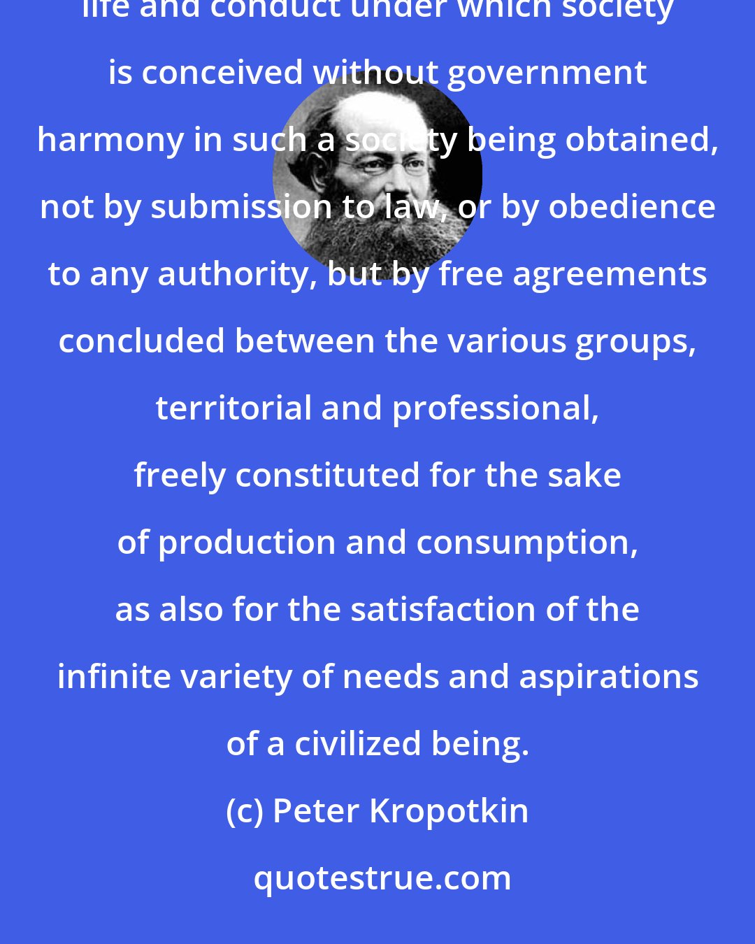 Peter Kropotkin: ANARCHISM (from the Gr. , and , contrary to authority), the name given to a principle or theory of life and conduct under which society is conceived without government harmony in such a society being obtained, not by submission to law, or by obedience to any authority, but by free agreements concluded between the various groups, territorial and professional, freely constituted for the sake of production and consumption, as also for the satisfaction of the infinite variety of needs and aspirations of a civilized being.