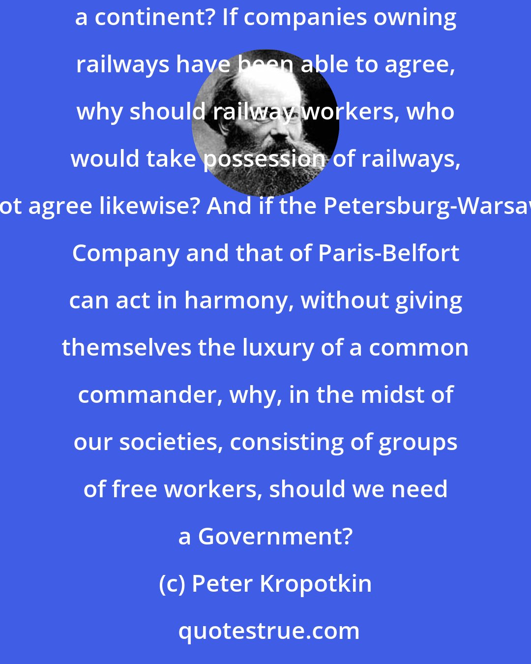 Peter Kropotkin: But how do European railways manage without them? How do they continue to convey millions of travellers and mountains of luggage across a continent? If companies owning railways have been able to agree, why should railway workers, who would take possession of railways, not agree likewise? And if the Petersburg-Warsaw Company and that of Paris-Belfort can act in harmony, without giving themselves the luxury of a common commander, why, in the midst of our societies, consisting of groups of free workers, should we need a Government?