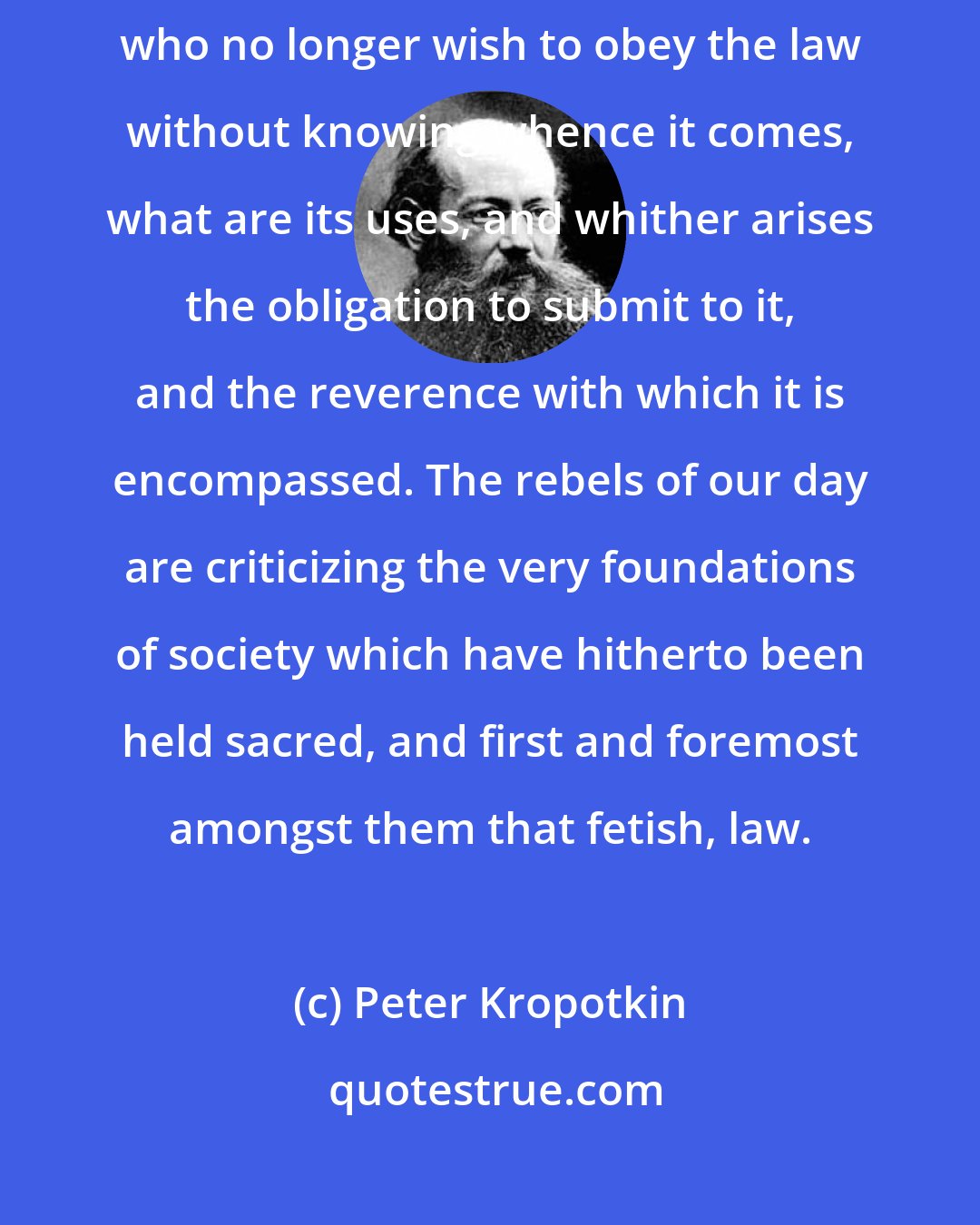 Peter Kropotkin: But times and tempers are changed. Rebels are everywhere to be found who no longer wish to obey the law without knowing whence it comes, what are its uses, and whither arises the obligation to submit to it, and the reverence with which it is encompassed. The rebels of our day are criticizing the very foundations of society which have hitherto been held sacred, and first and foremost amongst them that fetish, law.