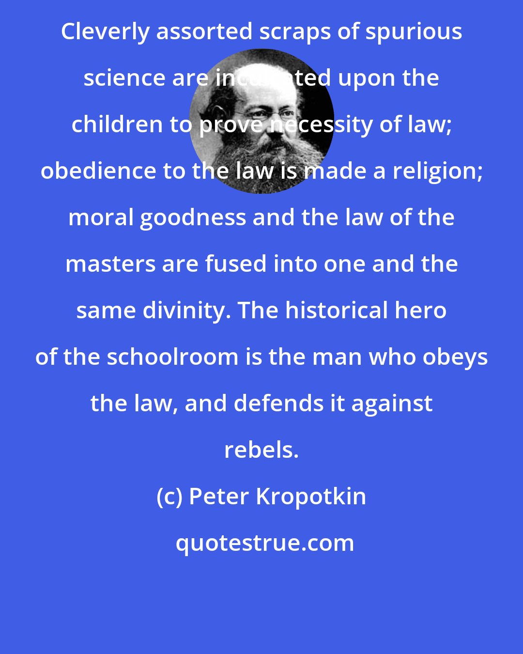 Peter Kropotkin: Cleverly assorted scraps of spurious science are inculcated upon the children to prove necessity of law; obedience to the law is made a religion; moral goodness and the law of the masters are fused into one and the same divinity. The historical hero of the schoolroom is the man who obeys the law, and defends it against rebels.