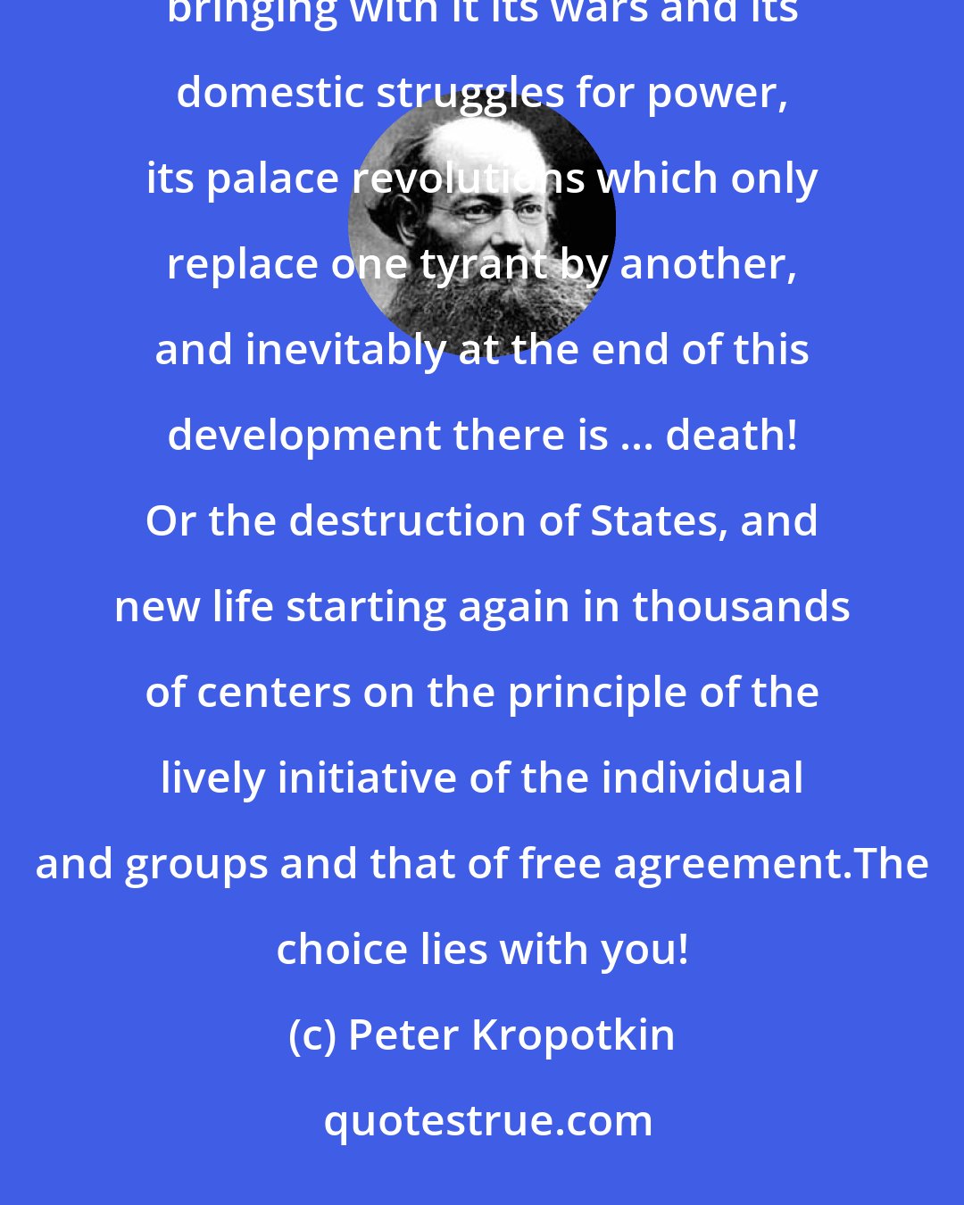 Peter Kropotkin: Either the State for ever, crushing individual and local life, taking over in all fields of human activity, bringing with it its wars and its domestic struggles for power, its palace revolutions which only replace one tyrant by another, and inevitably at the end of this development there is ... death! Or the destruction of States, and new life starting again in thousands of centers on the principle of the lively initiative of the individual and groups and that of free agreement.The choice lies with you!