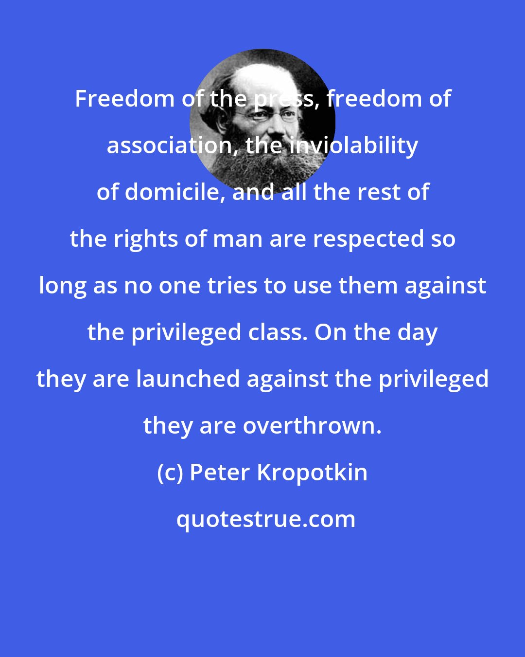 Peter Kropotkin: Freedom of the press, freedom of association, the inviolability of domicile, and all the rest of the rights of man are respected so long as no one tries to use them against the privileged class. On the day they are launched against the privileged they are overthrown.