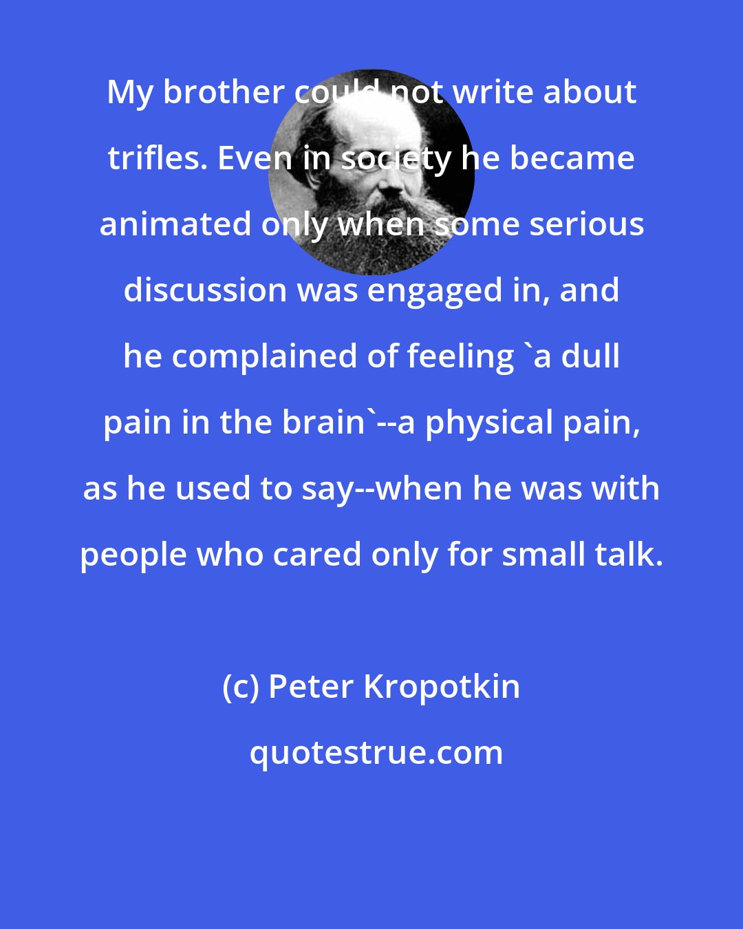 Peter Kropotkin: My brother could not write about trifles. Even in society he became animated only when some serious discussion was engaged in, and he complained of feeling 'a dull pain in the brain'--a physical pain, as he used to say--when he was with people who cared only for small talk.