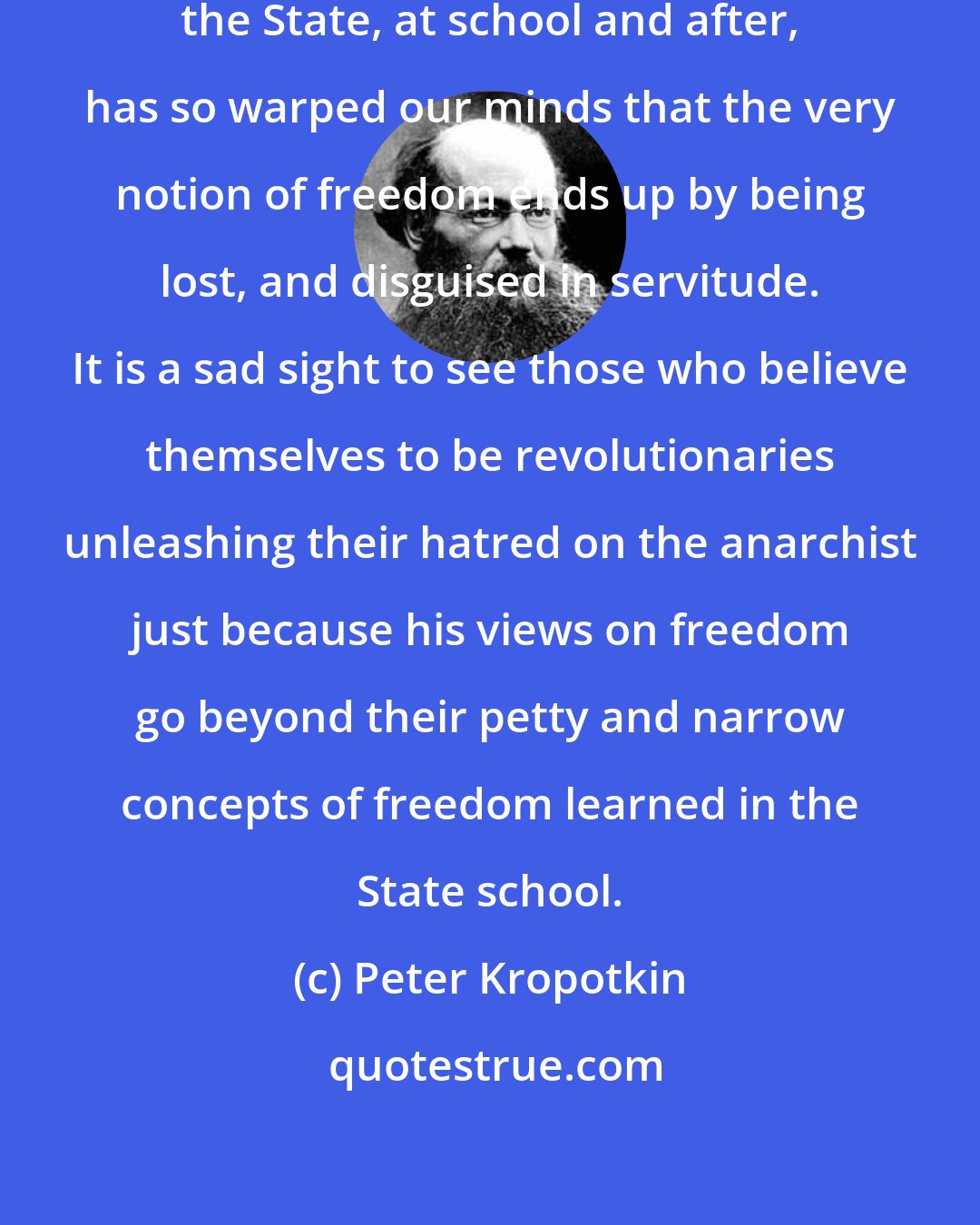 Peter Kropotkin: The education we all receive from the State, at school and after, has so warped our minds that the very notion of freedom ends up by being lost, and disguised in servitude. It is a sad sight to see those who believe themselves to be revolutionaries unleashing their hatred on the anarchist just because his views on freedom go beyond their petty and narrow concepts of freedom learned in the State school.