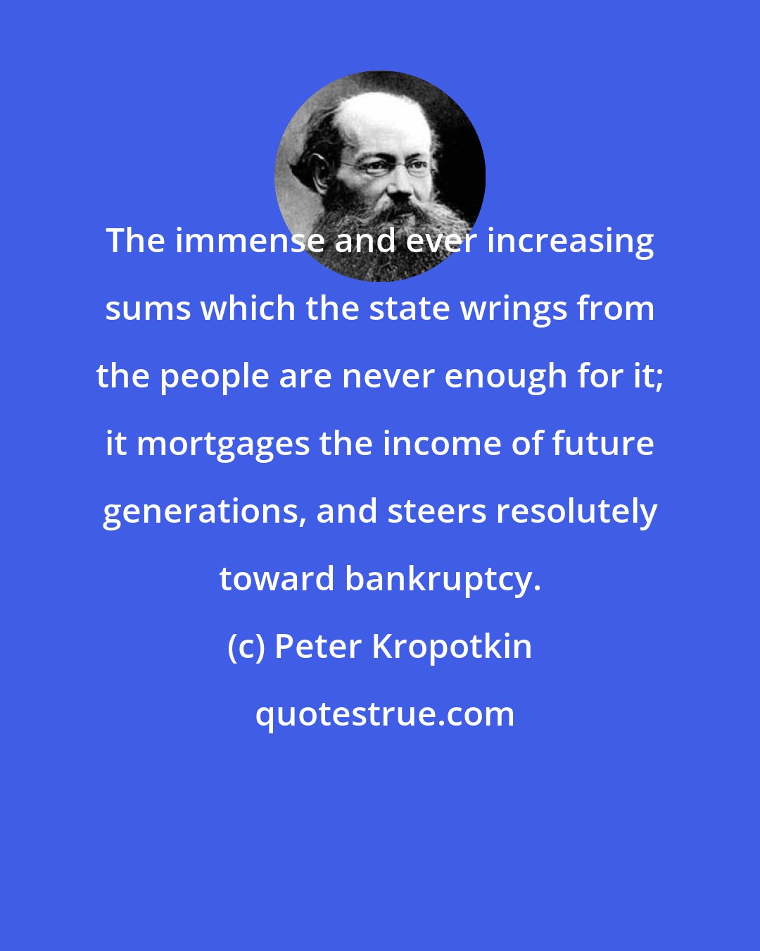 Peter Kropotkin: The immense and ever increasing sums which the state wrings from the people are never enough for it; it mortgages the income of future generations, and steers resolutely toward bankruptcy.