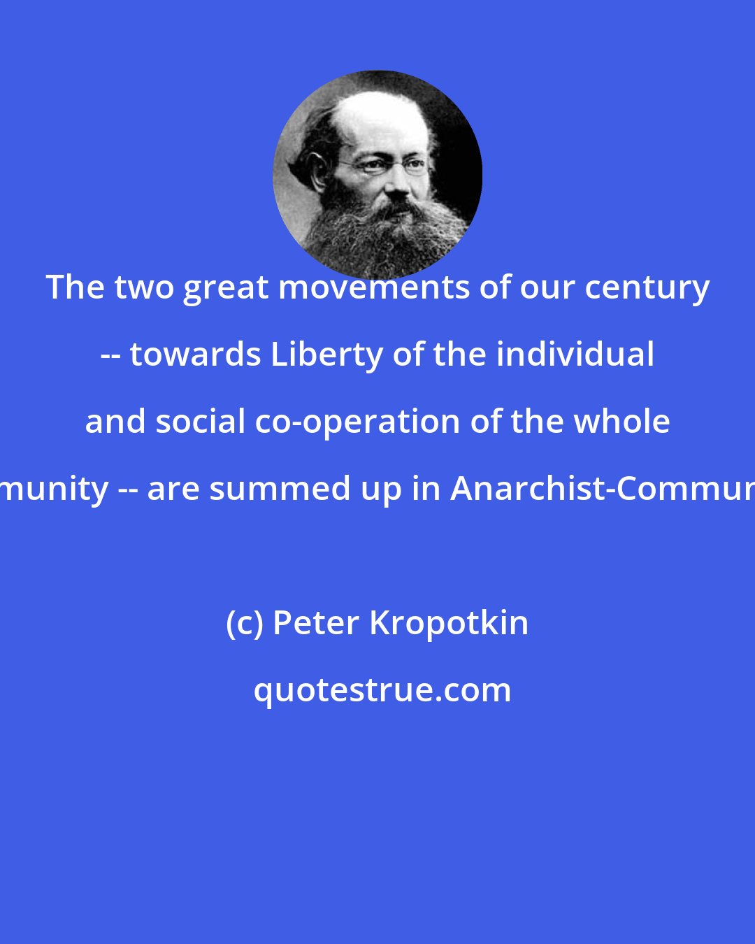 Peter Kropotkin: The two great movements of our century -- towards Liberty of the individual and social co-operation of the whole community -- are summed up in Anarchist-Communism.