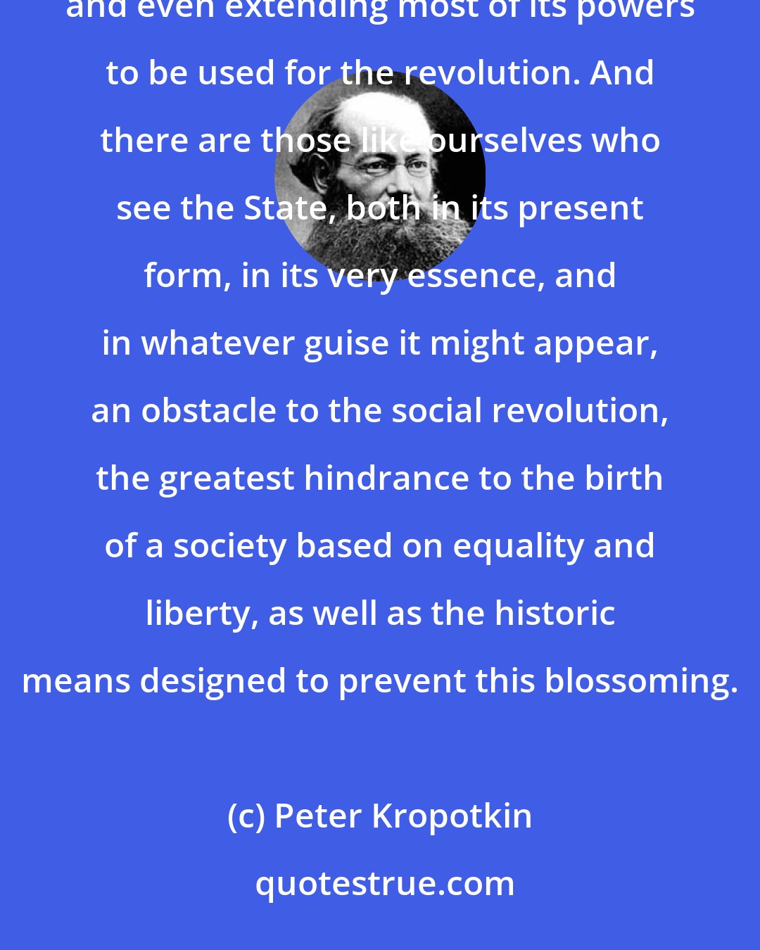 Peter Kropotkin: There are those, on the one hand, who hope to achieve the social revolution through the State by preserving and even extending most of its powers to be used for the revolution. And there are those like ourselves who see the State, both in its present form, in its very essence, and in whatever guise it might appear, an obstacle to the social revolution, the greatest hindrance to the birth of a society based on equality and liberty, as well as the historic means designed to prevent this blossoming.