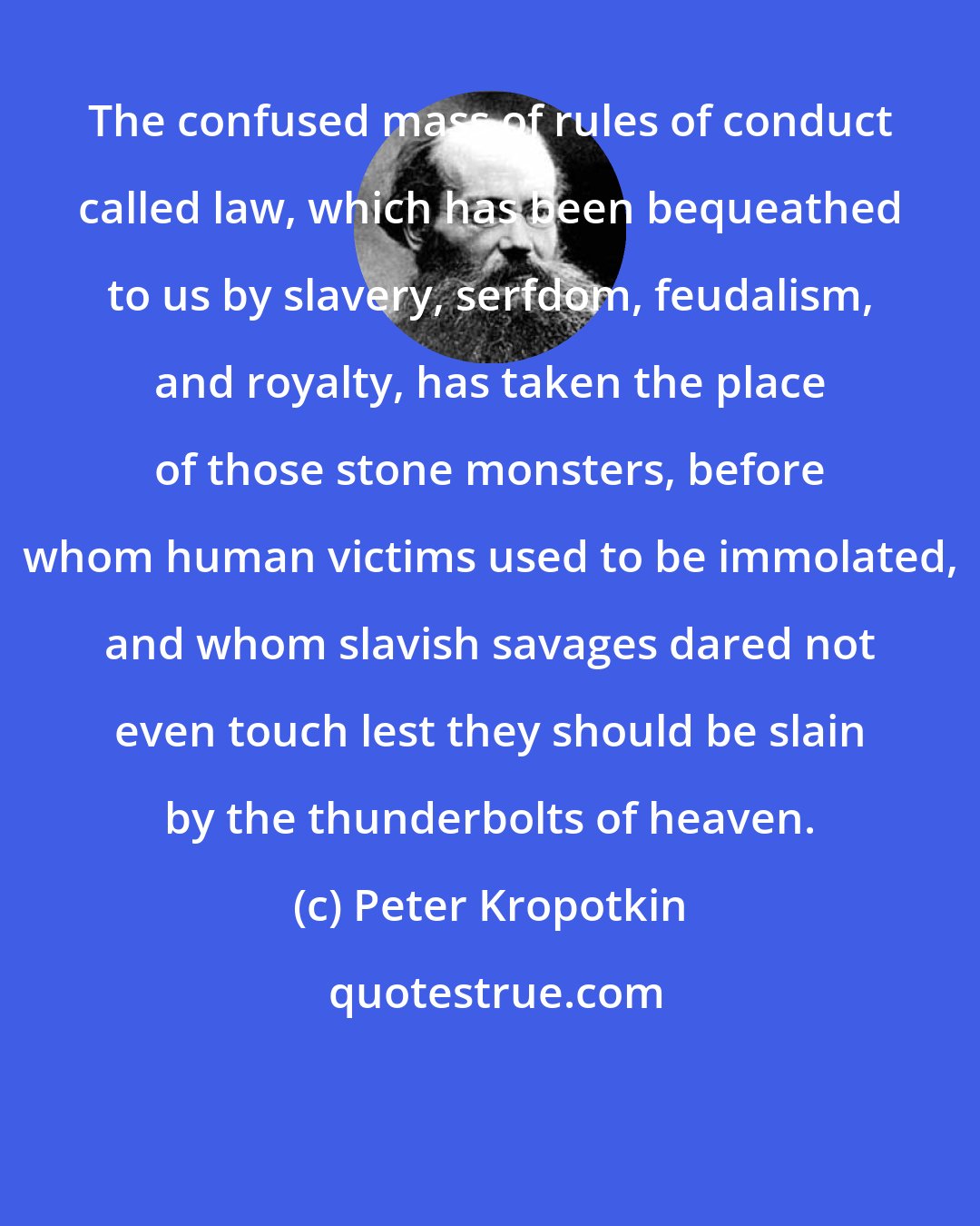 Peter Kropotkin: The confused mass of rules of conduct called law, which has been bequeathed to us by slavery, serfdom, feudalism, and royalty, has taken the place of those stone monsters, before whom human victims used to be immolated, and whom slavish savages dared not even touch lest they should be slain by the thunderbolts of heaven.