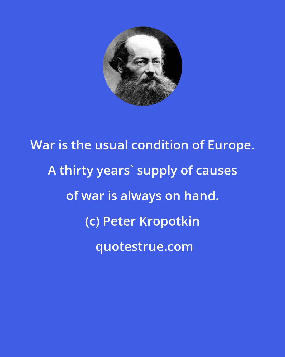 Peter Kropotkin: War is the usual condition of Europe. A thirty years' supply of causes of war is always on hand.