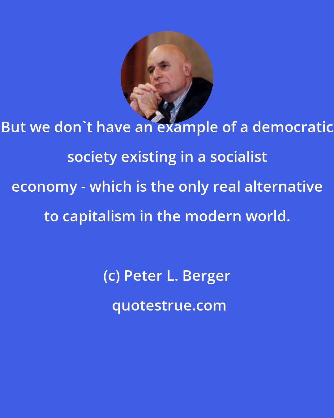 Peter L. Berger: But we don't have an example of a democratic society existing in a socialist economy - which is the only real alternative to capitalism in the modern world.