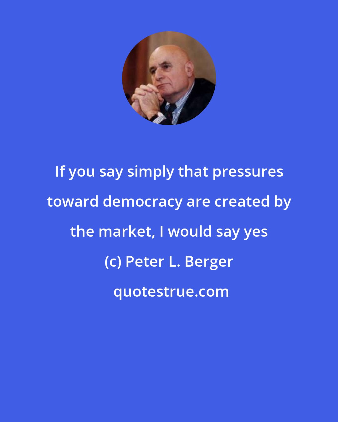 Peter L. Berger: If you say simply that pressures toward democracy are created by the market, I would say yes