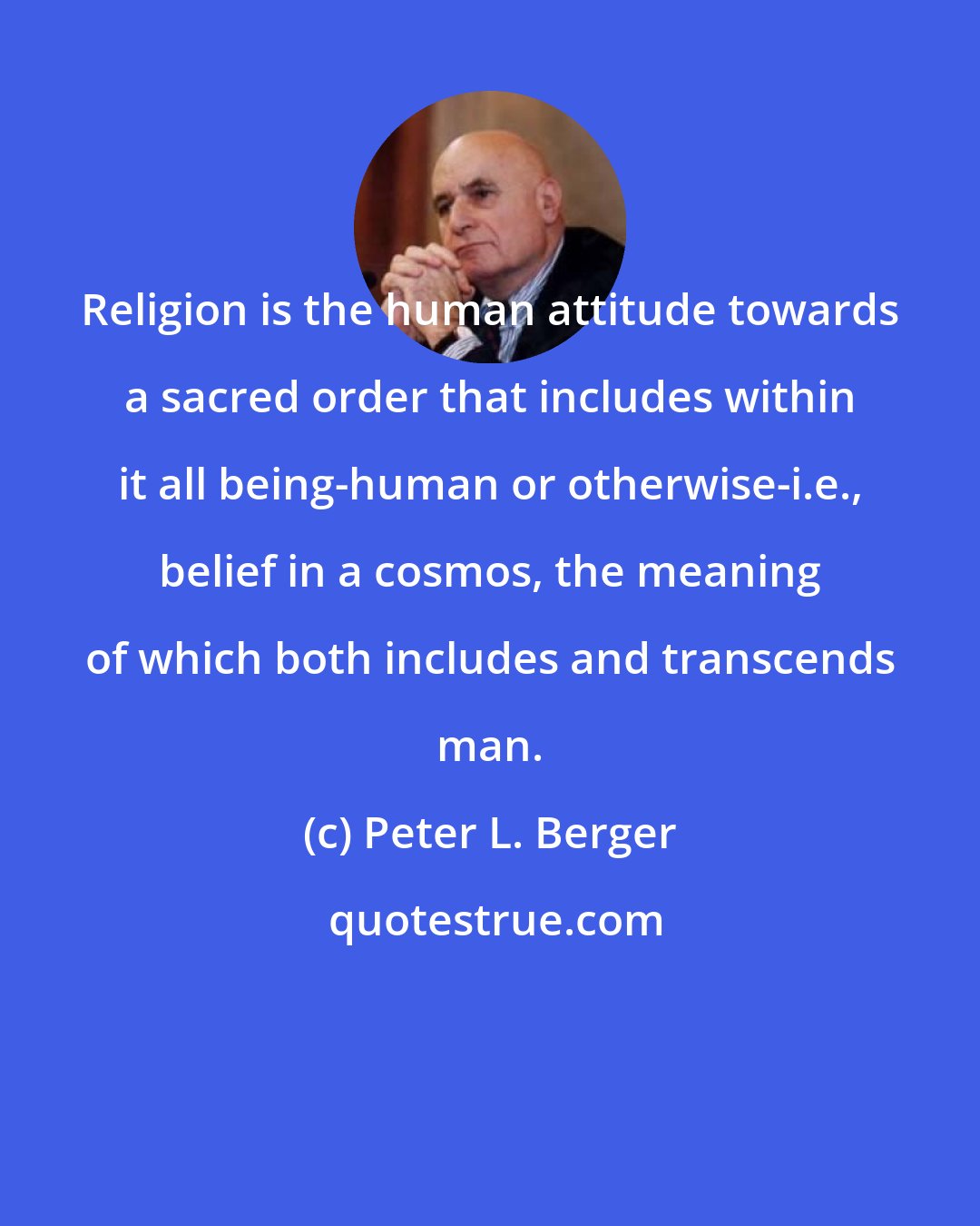Peter L. Berger: Religion is the human attitude towards a sacred order that includes within it all being-human or otherwise-i.e., belief in a cosmos, the meaning of which both includes and transcends man.