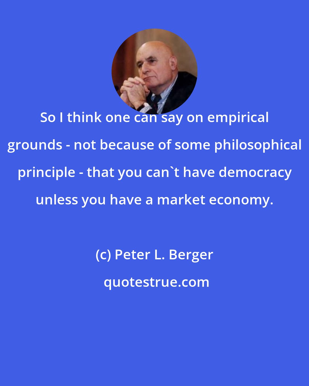 Peter L. Berger: So I think one can say on empirical grounds - not because of some philosophical principle - that you can't have democracy unless you have a market economy.