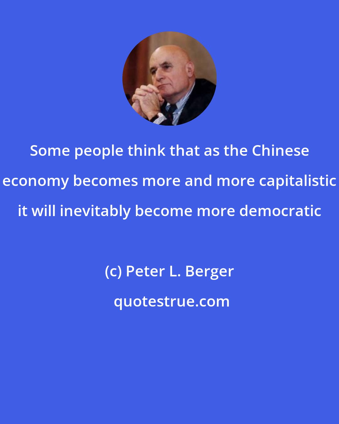 Peter L. Berger: Some people think that as the Chinese economy becomes more and more capitalistic it will inevitably become more democratic