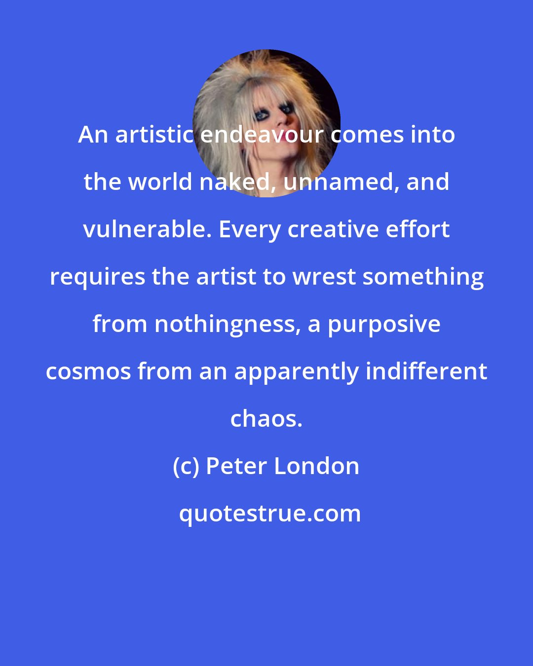 Peter London: An artistic endeavour comes into the world naked, unnamed, and vulnerable. Every creative effort requires the artist to wrest something from nothingness, a purposive cosmos from an apparently indifferent chaos.