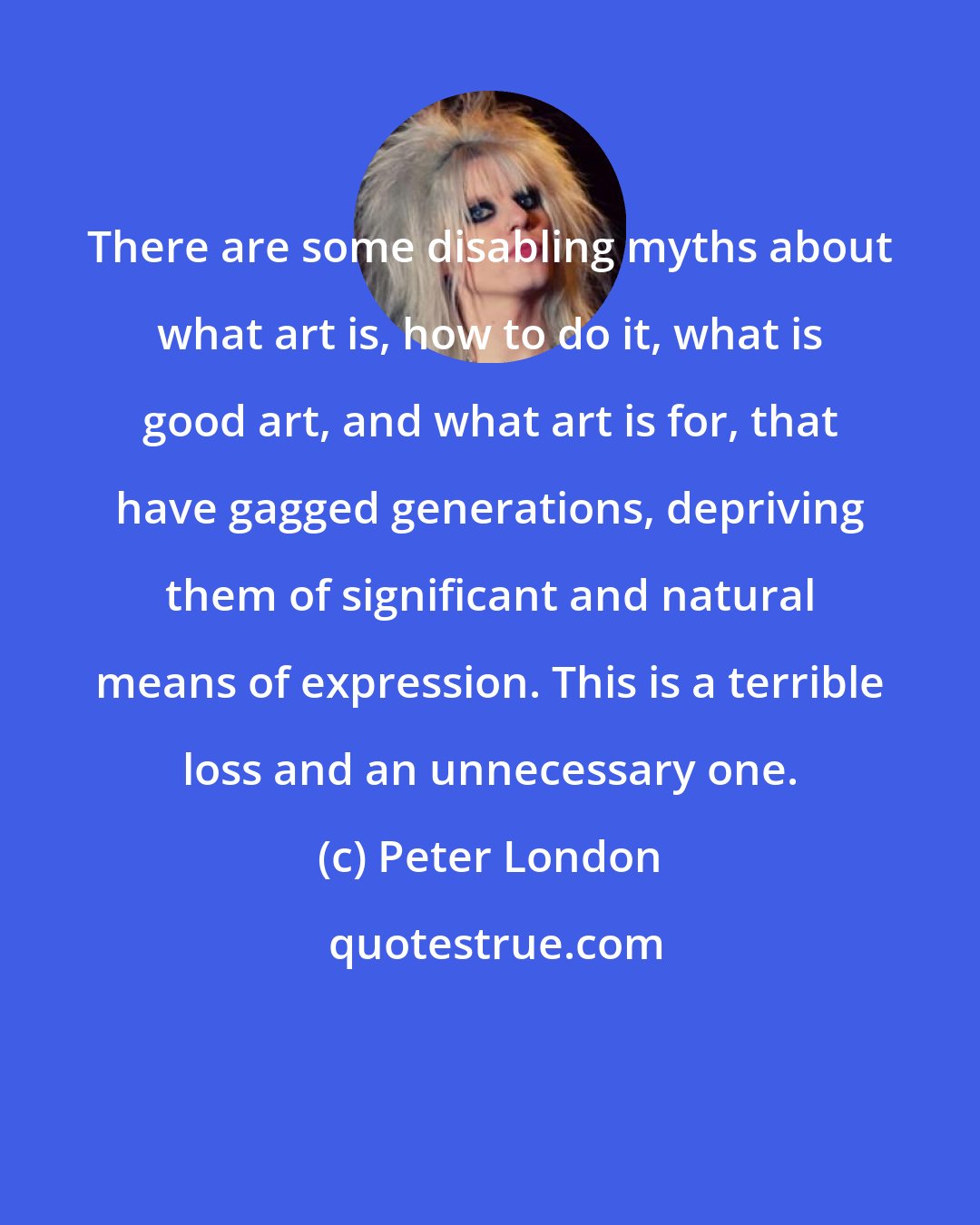 Peter London: There are some disabling myths about what art is, how to do it, what is good art, and what art is for, that have gagged generations, depriving them of significant and natural means of expression. This is a terrible loss and an unnecessary one.