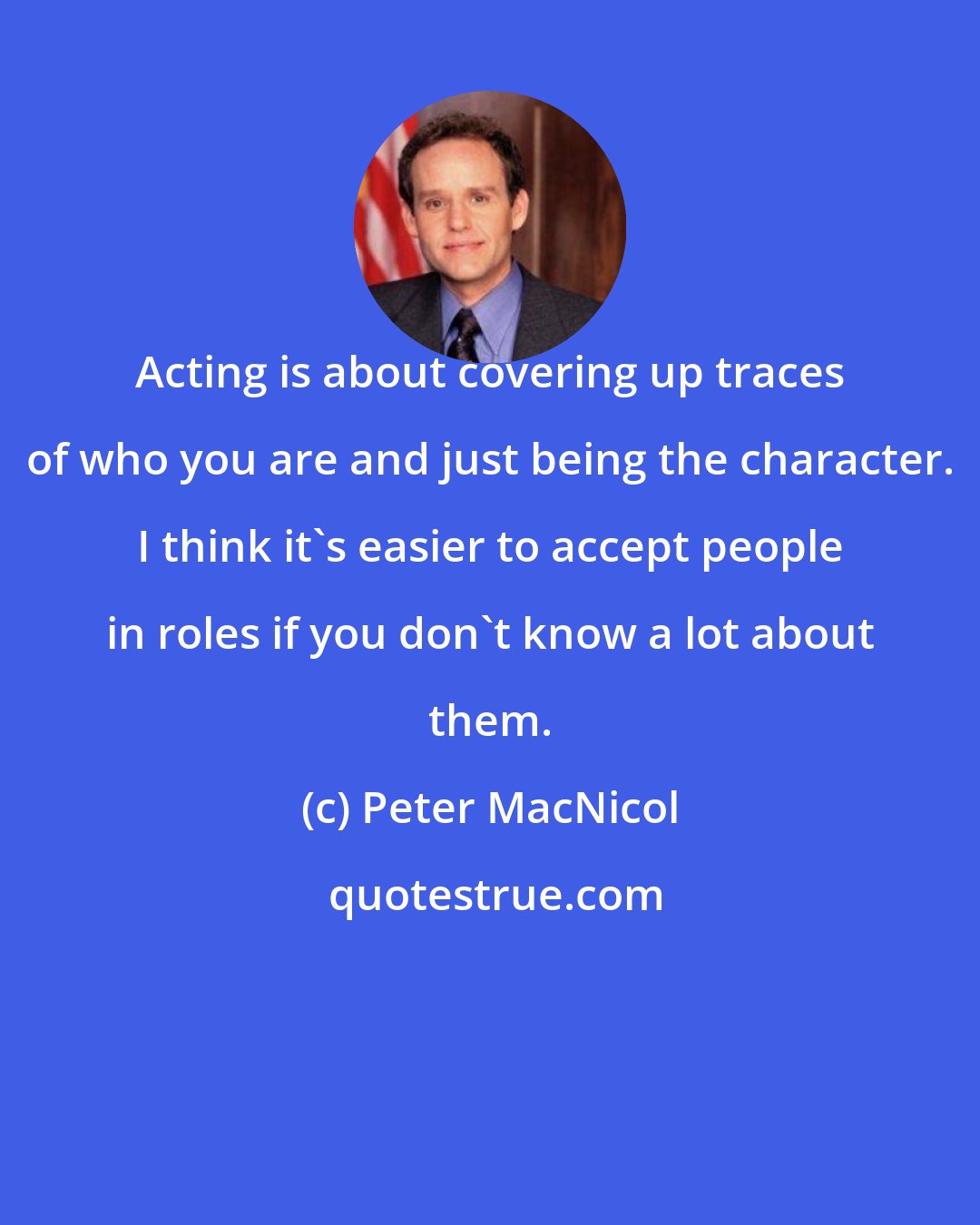 Peter MacNicol: Acting is about covering up traces of who you are and just being the character. I think it's easier to accept people in roles if you don't know a lot about them.