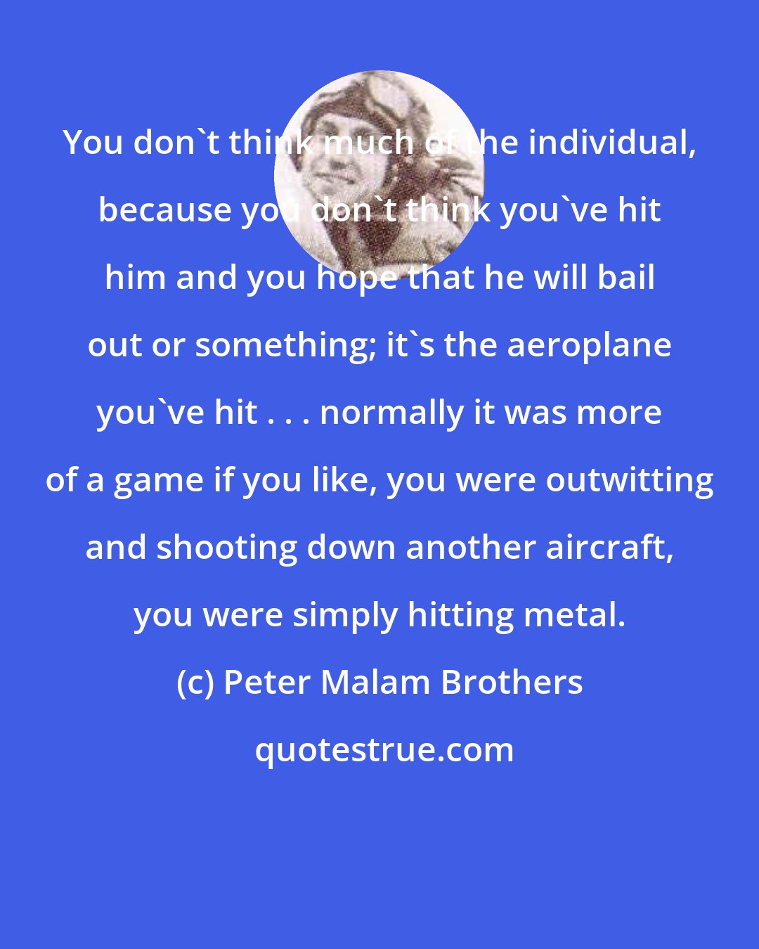 Peter Malam Brothers: You don't think much of the individual, because you don't think you've hit him and you hope that he will bail out or something; it's the aeroplane you've hit . . . normally it was more of a game if you like, you were outwitting and shooting down another aircraft, you were simply hitting metal.