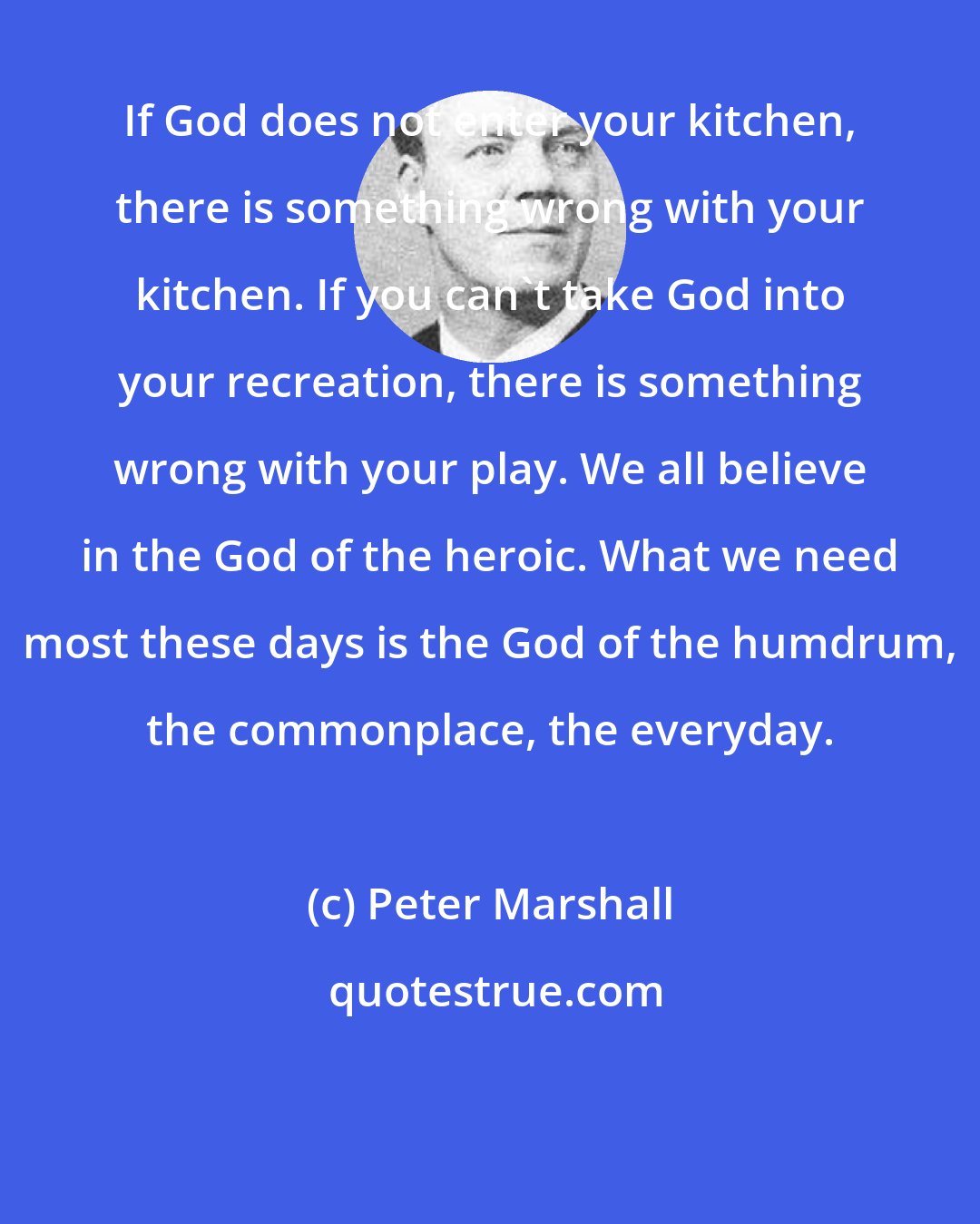 Peter Marshall: If God does not enter your kitchen, there is something wrong with your kitchen. If you can't take God into your recreation, there is something wrong with your play. We all believe in the God of the heroic. What we need most these days is the God of the humdrum, the commonplace, the everyday.