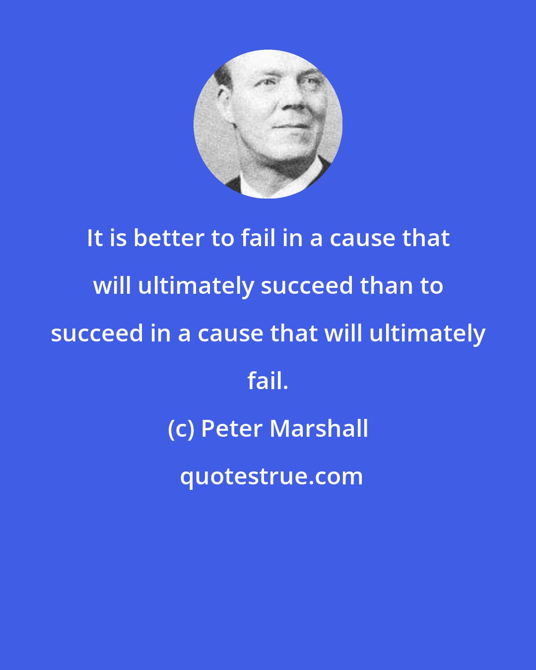 Peter Marshall: It is better to fail in a cause that will ultimately succeed than to succeed in a cause that will ultimately fail.