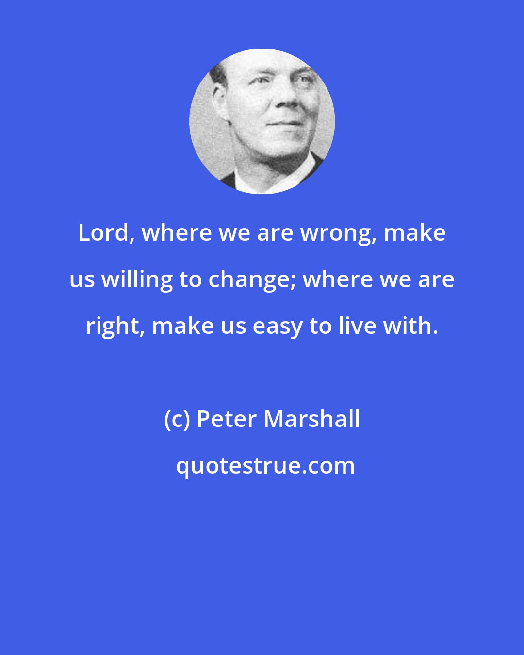 Peter Marshall: Lord, where we are wrong, make us willing to change; where we are right, make us easy to live with.