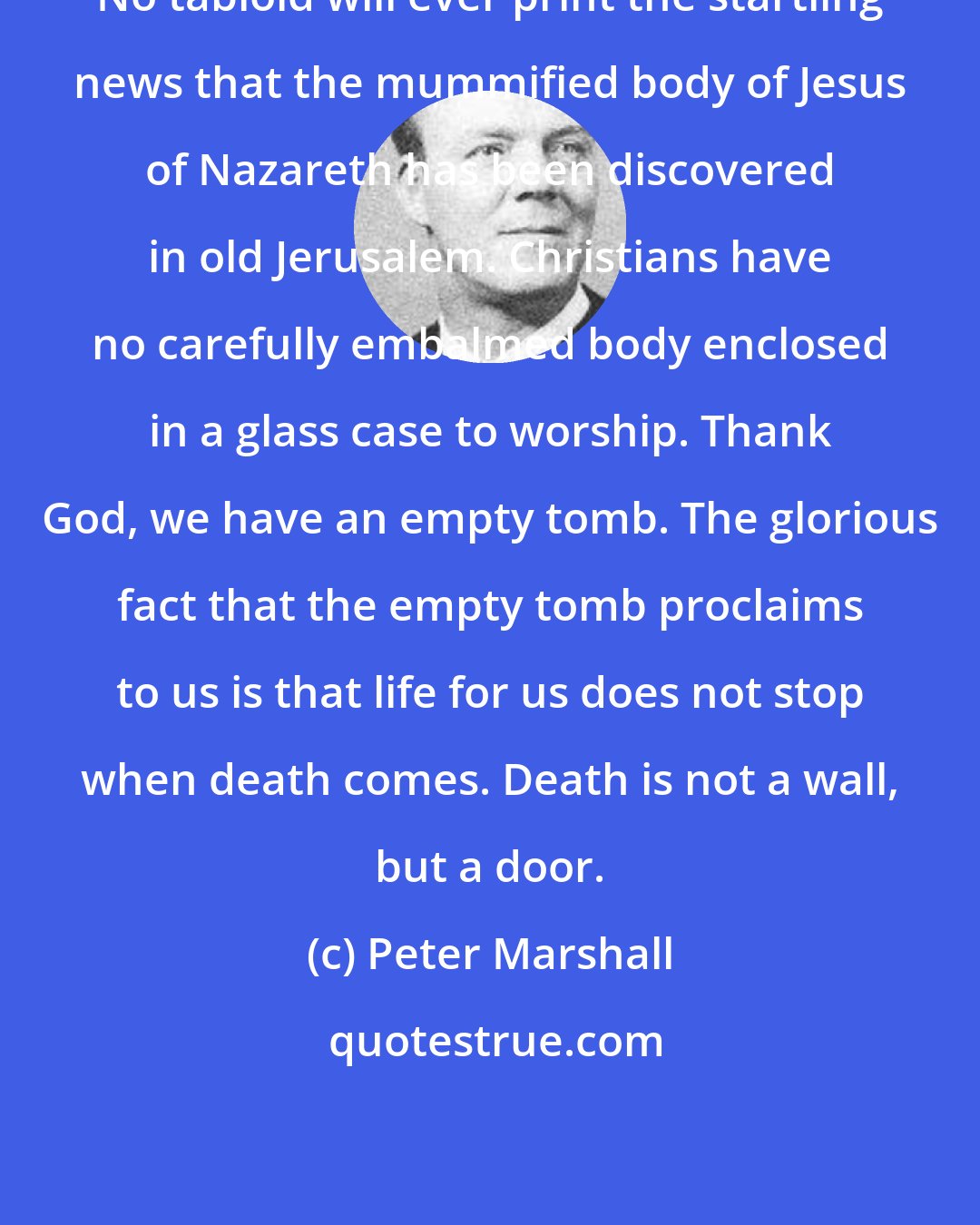 Peter Marshall: No tabloid will ever print the startling news that the mummified body of Jesus of Nazareth has been discovered in old Jerusalem. Christians have no carefully embalmed body enclosed in a glass case to worship. Thank God, we have an empty tomb. The glorious fact that the empty tomb proclaims to us is that life for us does not stop when death comes. Death is not a wall, but a door.
