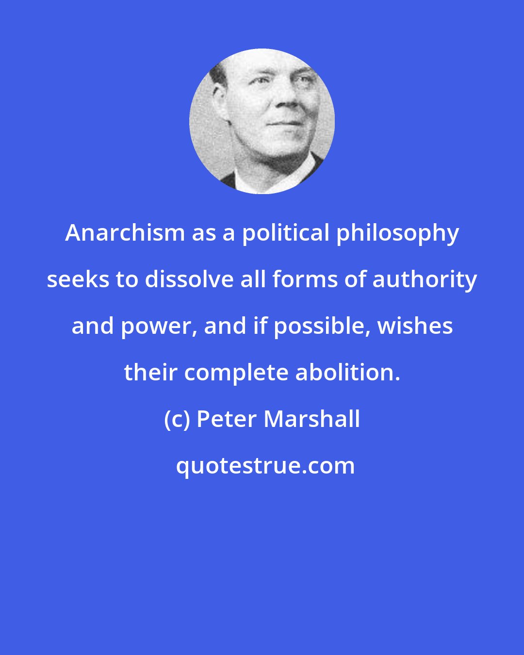 Peter Marshall: Anarchism as a political philosophy seeks to dissolve all forms of authority and power, and if possible, wishes their complete abolition.