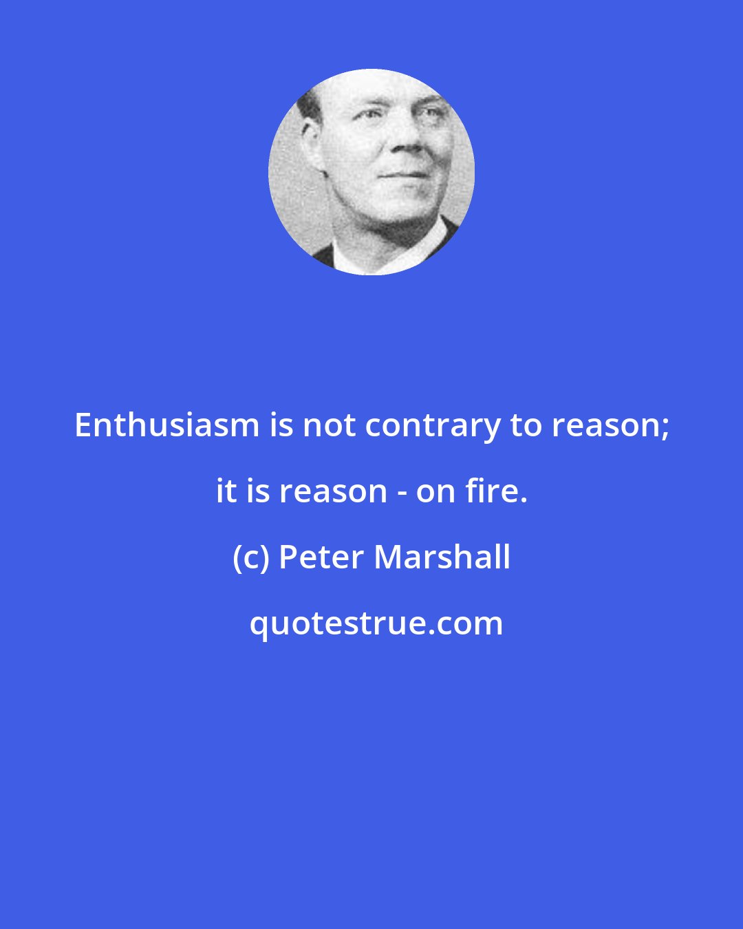 Peter Marshall: Enthusiasm is not contrary to reason; it is reason - on fire.