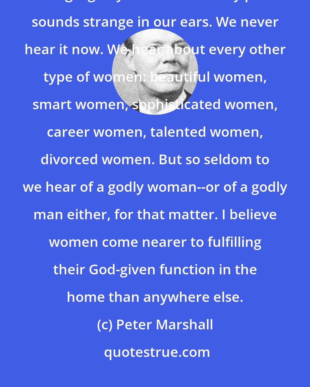 Peter Marshall: The modern challenge to motherhood is the eternal challenge--that of being a godly woman. The very phrase sounds strange in our ears. We never hear it now. We hear about every other type of women: beautiful women, smart women, sophisticated women, career women, talented women, divorced women. But so seldom to we hear of a godly woman--or of a godly man either, for that matter. I believe women come nearer to fulfilling their God-given function in the home than anywhere else.