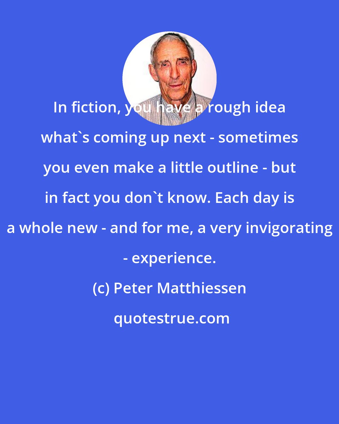 Peter Matthiessen: In fiction, you have a rough idea what's coming up next - sometimes you even make a little outline - but in fact you don't know. Each day is a whole new - and for me, a very invigorating - experience.