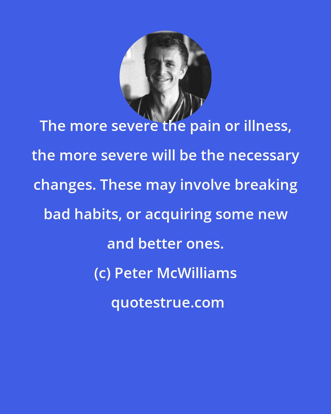 Peter McWilliams: The more severe the pain or illness, the more severe will be the necessary changes. These may involve breaking bad habits, or acquiring some new and better ones.