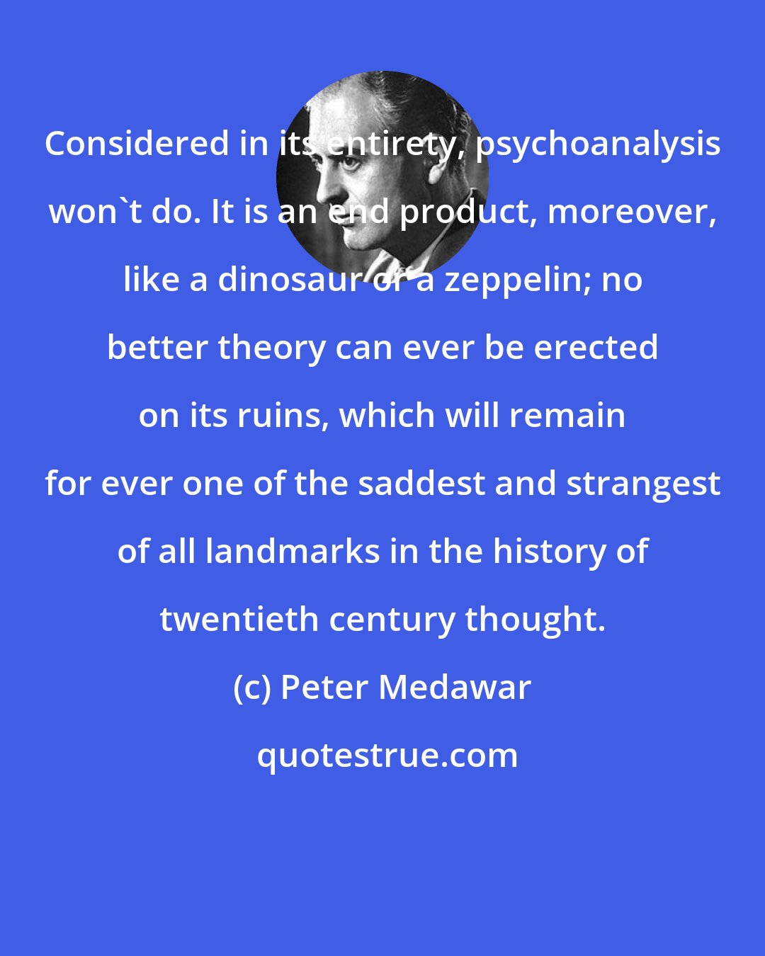 Peter Medawar: Considered in its entirety, psychoanalysis won't do. It is an end product, moreover, like a dinosaur or a zeppelin; no better theory can ever be erected on its ruins, which will remain for ever one of the saddest and strangest of all landmarks in the history of twentieth century thought.