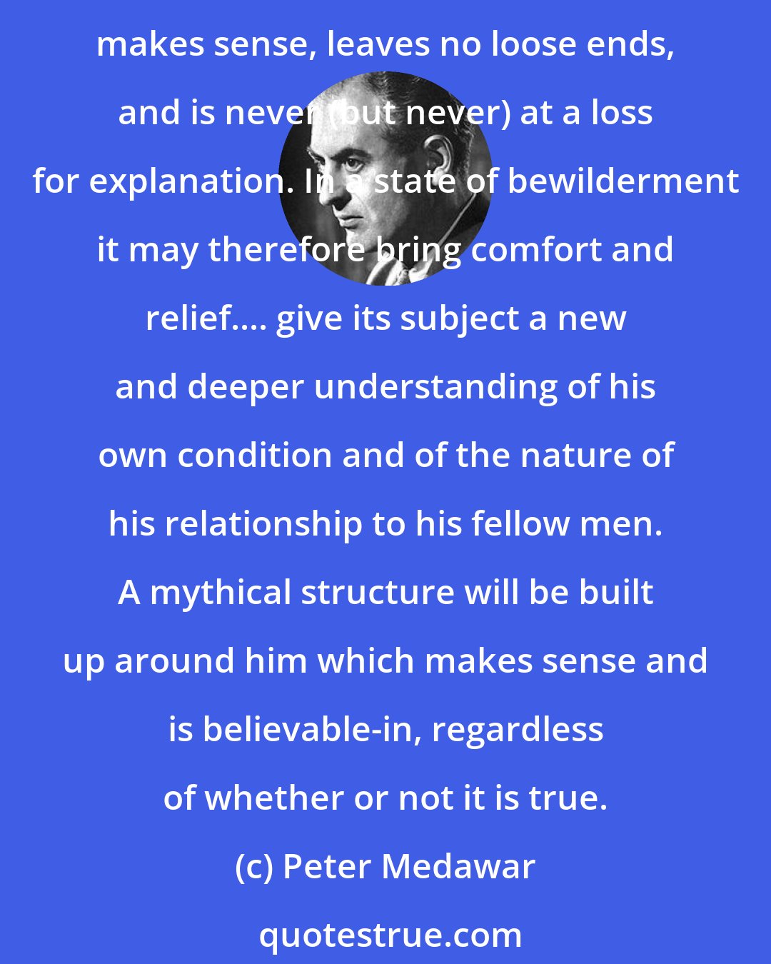 Peter Medawar: Freudian psychoanalytical theory is a mythology that answers pretty well to Levi-Strauss's descriptions. It brings some kind of order into incoherence; it, too, hangs together, makes sense, leaves no loose ends, and is never (but never) at a loss for explanation. In a state of bewilderment it may therefore bring comfort and relief.... give its subject a new and deeper understanding of his own condition and of the nature of his relationship to his fellow men. A mythical structure will be built up around him which makes sense and is believable-in, regardless of whether or not it is true.