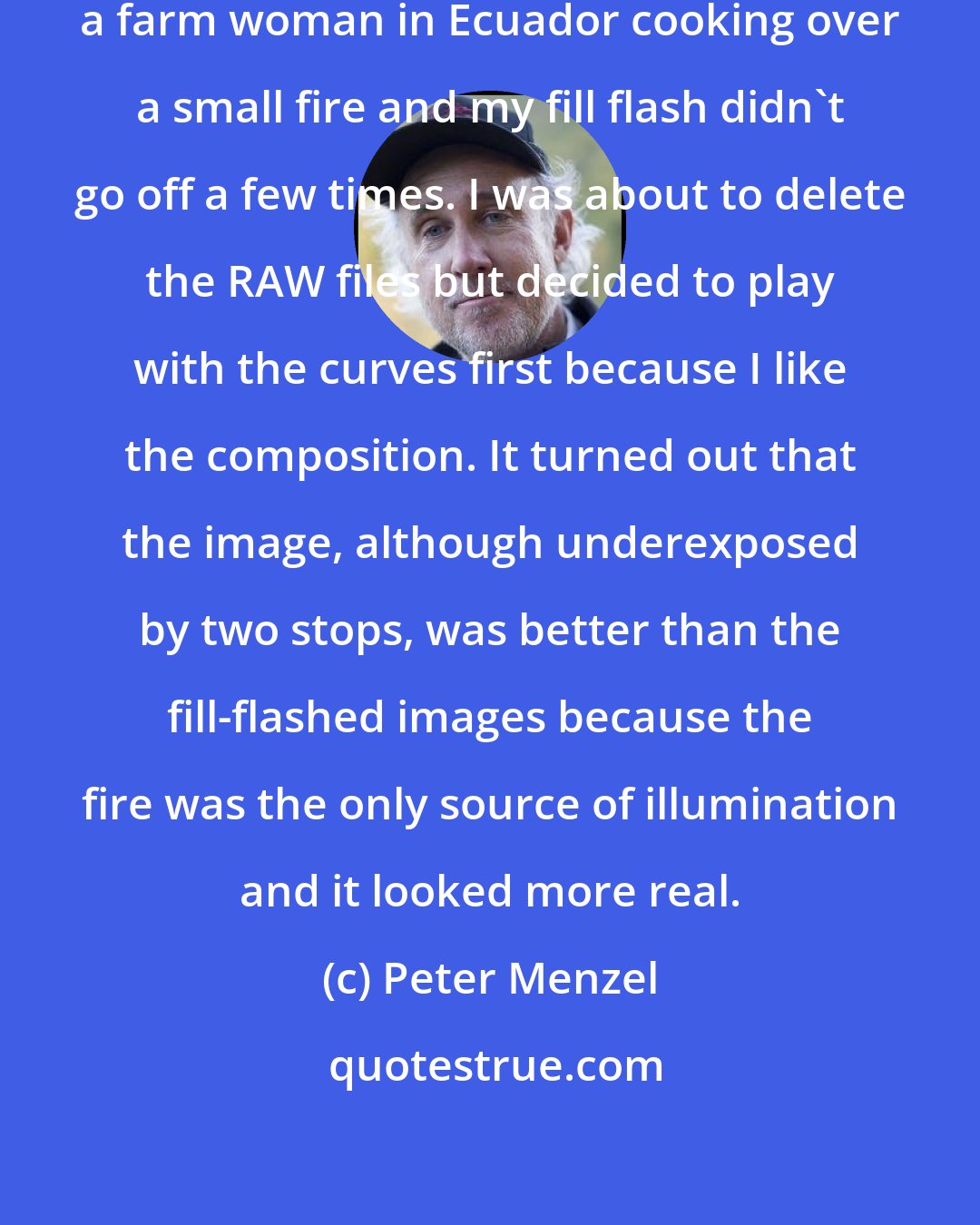 Peter Menzel: RAW is very forgiving. I was photographing a farm woman in Ecuador cooking over a small fire and my fill flash didn't go off a few times. I was about to delete the RAW files but decided to play with the curves first because I like the composition. It turned out that the image, although underexposed by two stops, was better than the fill-flashed images because the fire was the only source of illumination and it looked more real.