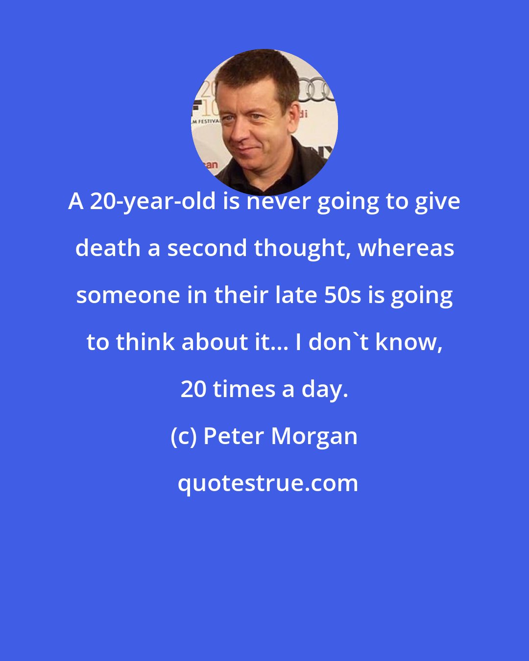 Peter Morgan: A 20-year-old is never going to give death a second thought, whereas someone in their late 50s is going to think about it... I don't know, 20 times a day.