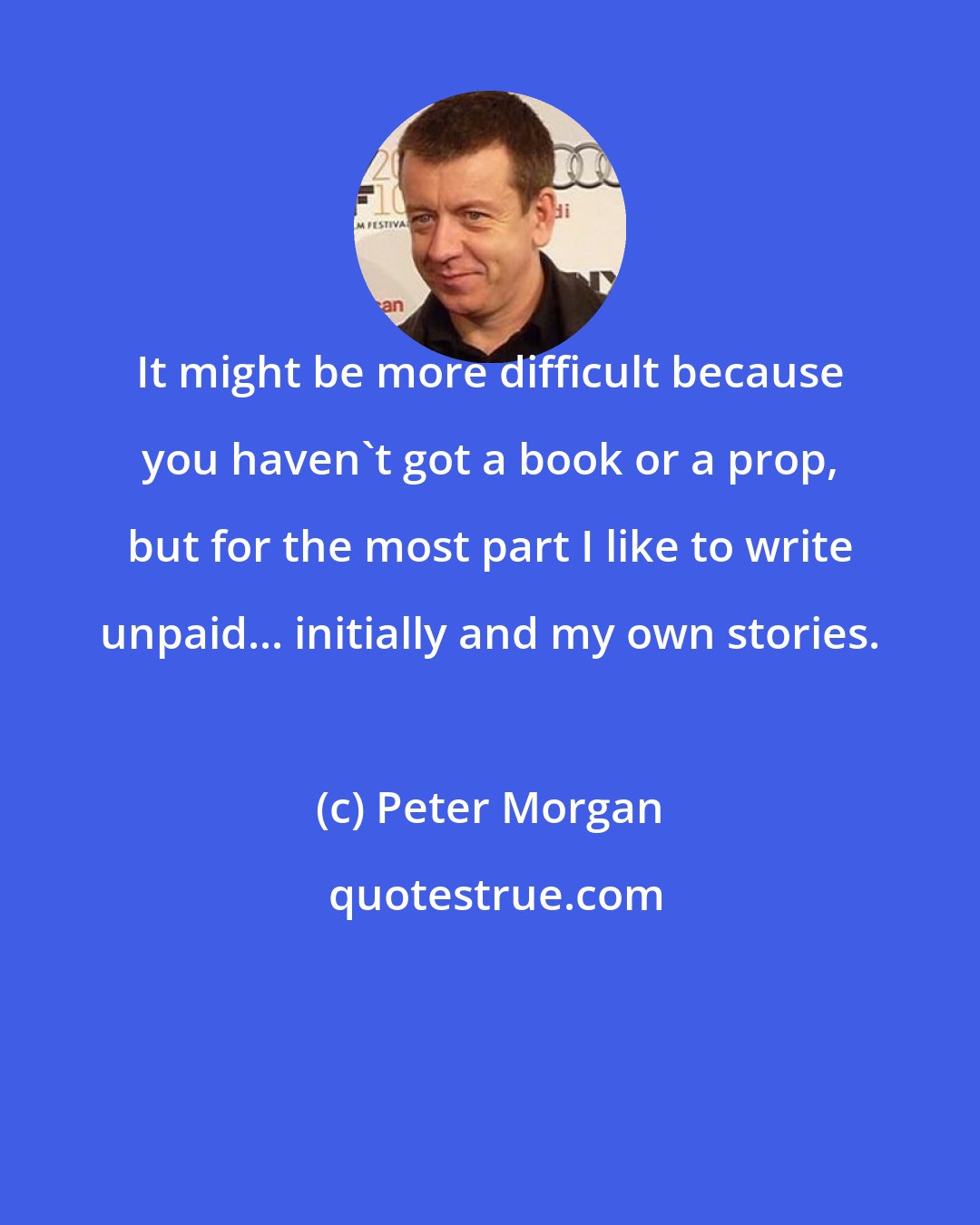 Peter Morgan: It might be more difficult because you haven't got a book or a prop, but for the most part I like to write unpaid... initially and my own stories.