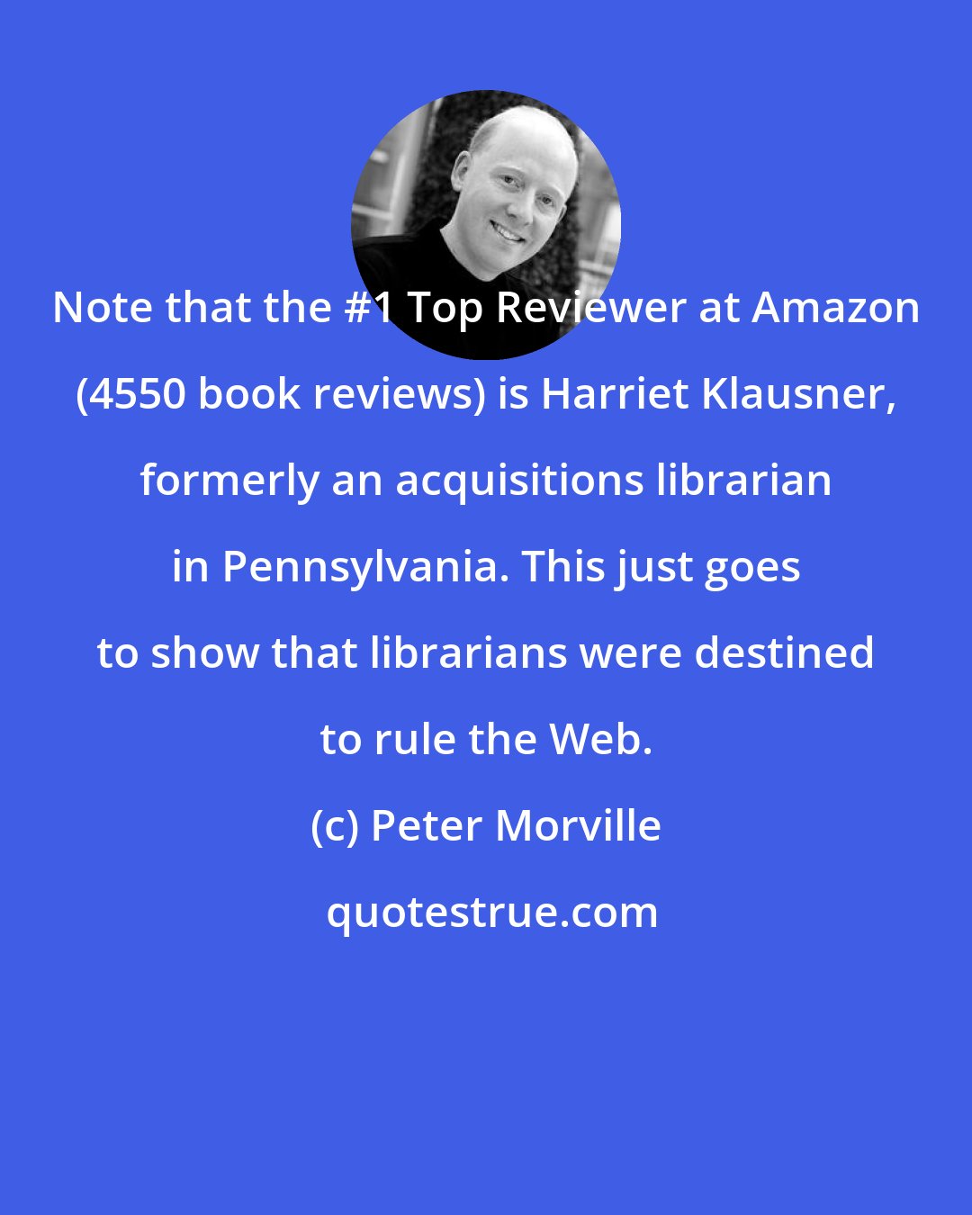 Peter Morville: Note that the #1 Top Reviewer at Amazon (4550 book reviews) is Harriet Klausner, formerly an acquisitions librarian in Pennsylvania. This just goes to show that librarians were destined to rule the Web.