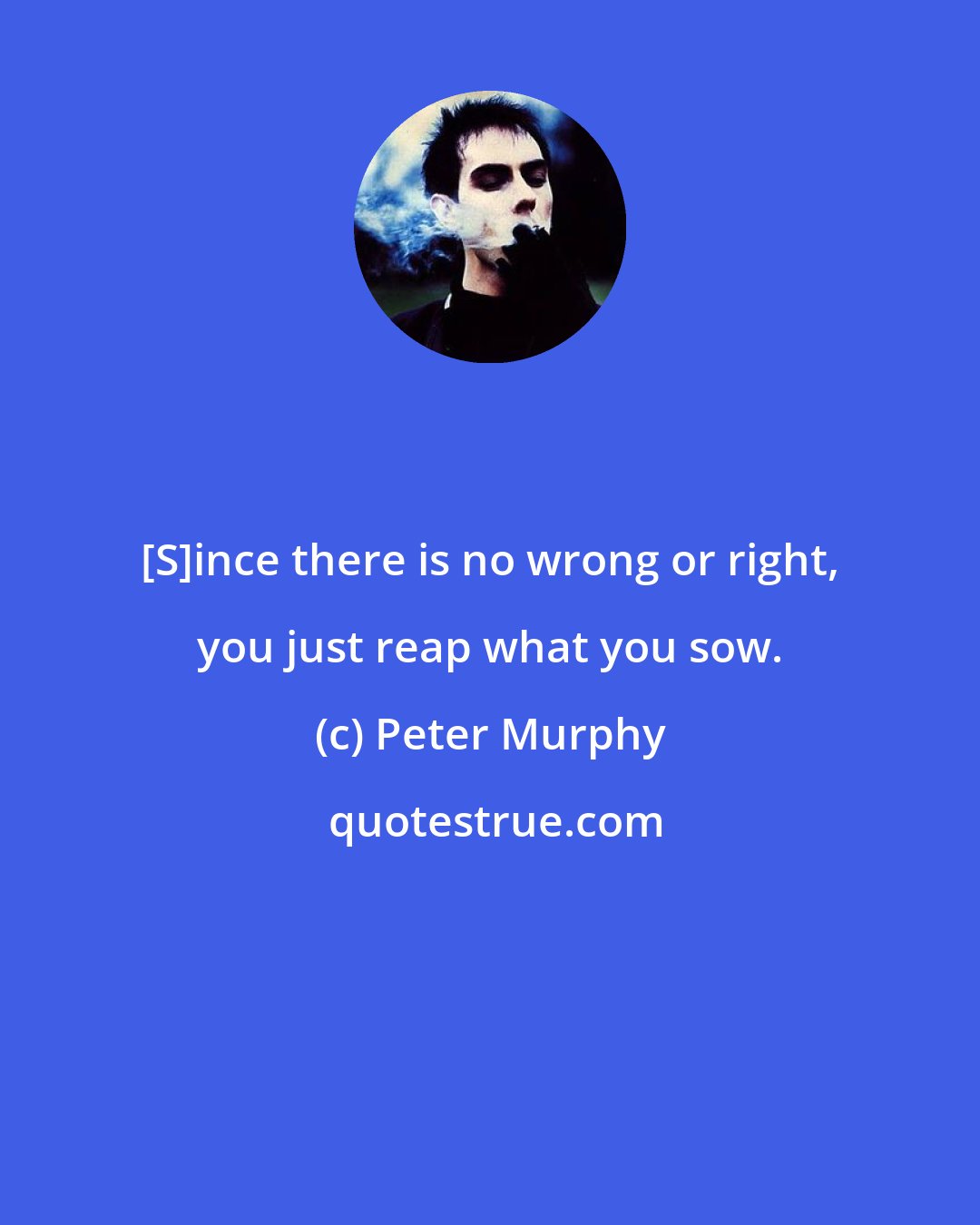 Peter Murphy: [S]ince there is no wrong or right, you just reap what you sow.