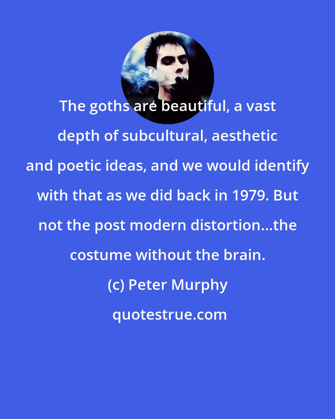 Peter Murphy: The goths are beautiful, a vast depth of subcultural, aesthetic and poetic ideas, and we would identify with that as we did back in 1979. But not the post modern distortion...the costume without the brain.