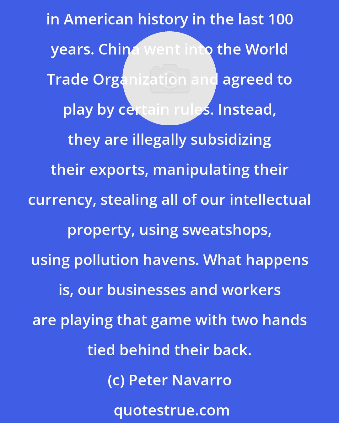 Peter Navarro: The defining moment in American economic history is when Bill Clinton lobbied to get China into the World Trade Organization. It was the worst political and economic mistake in American history in the last 100 years. China went into the World Trade Organization and agreed to play by certain rules. Instead, they are illegally subsidizing their exports, manipulating their currency, stealing all of our intellectual property, using sweatshops, using pollution havens. What happens is, our businesses and workers are playing that game with two hands tied behind their back.