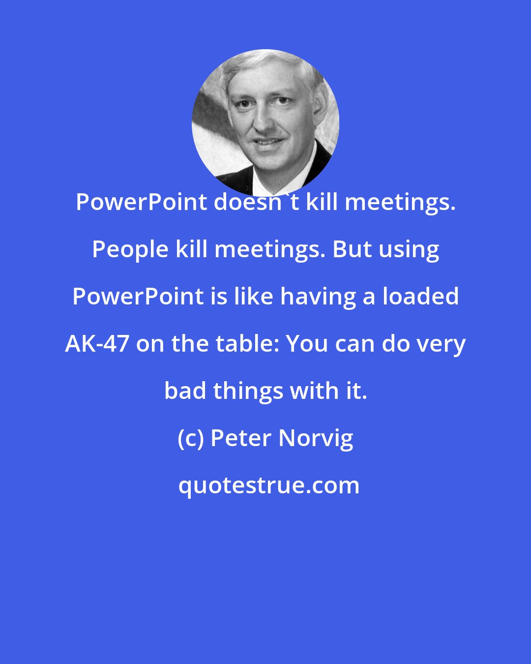 Peter Norvig: PowerPoint doesn't kill meetings. People kill meetings. But using PowerPoint is like having a loaded AK-47 on the table: You can do very bad things with it.