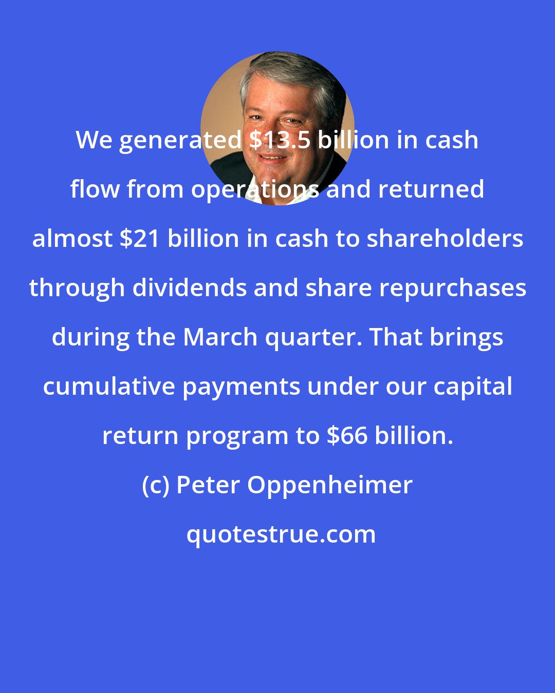 Peter Oppenheimer: We generated $13.5 billion in cash flow from operations and returned almost $21 billion in cash to shareholders through dividends and share repurchases during the March quarter. That brings cumulative payments under our capital return program to $66 billion.